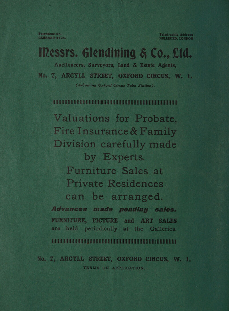 Telephone No. nA : Re Ranta Telegraphic Address GERRARD 4424, ' Auctioneers, Surveyors, Land &amp; Estate Agents, No, 7, ARGYLL STREET, OXFORD CIRCUS, W. 1. C Adjoining Oxford Cihcus Tube Station ). TM | Valuations for Probate, — Fire Insurance &amp; Family Divito carefully made os by. Experts. ae pore tn ee Sales at Private Residences ‘can be arranged. Advances made pending sales. FURNITURE, PICTURE and ART SALES are held periodically at the Galleries. A (: No. Z, ARGYLL STREET, OXFORD CIRCUS, W. 1 TERMS ON APPLICATION.