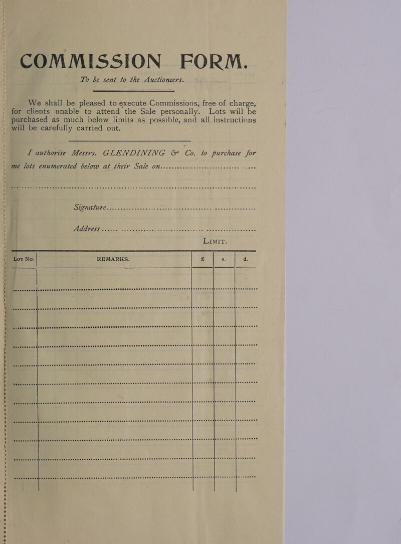 ) COMMISSION FORM. To be sent to the Auctioneers. We shall be pleased to execute Commissions, free of charge, for clients unable to attend the Sale personally. Lots wiil be purchased as much below limits as possible, and all instructions will be carefully carried out. L authorise Messrs. GLENDINING &amp; Co. to purchase for me lots enumerated below at their Sale on...... Bhs i Nh a es SAC A, CR SE EC ia lrg Mees ov elgvtend Na ae ak Regis o's « oils CE XR ae AAT RRuge CHTIAMIRIR Ch ARRIGO aes LIMIT.   | | | BE ereD Ohta tin ttsarerareaspistascersesoessceyascecnecstseecesstccssyses POCO HCoIecaa oe Fe OHnEC CHR eOASEO Pubic d ocle code es 560 e cee ese errs eeeceenee eee SeseS ole Edoccereoecenoeooeresoooecscorscresscveswecsooerenco.cerocce  POSSESS HOTSSESE SHE EHH EHH HEH HOHSESO SEH SOE OHSS EHSOHHHHHSSHHHTHEHH HOH SE HT HHOO OED