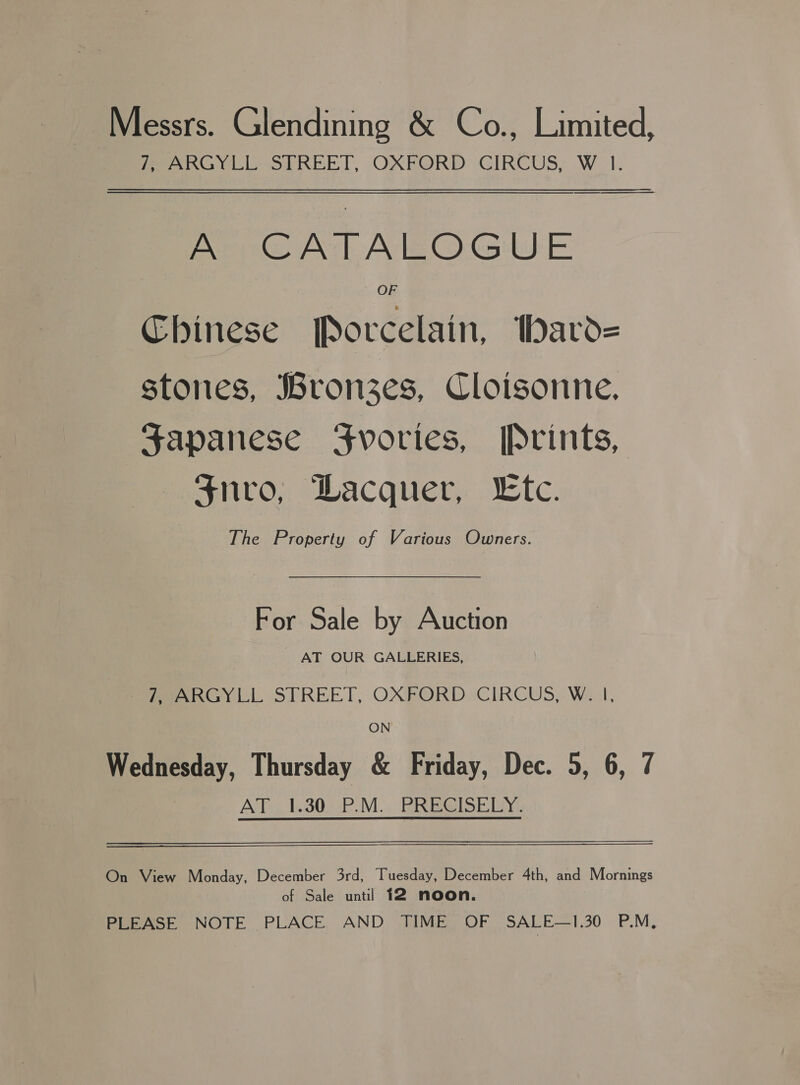 Messrs. Glendining &amp; Co., Limited, Pearl OUREE TT, OXFORD CIRCUS, W_ 1. ee A CATALOGUE Chinese Porcelain, thard= stones, Bronzes, Cloisonne. Japanese Fvories, [Prints, $nvo, Wacquer, Ltc. The Property of Various Owners. For Sale by Auction AT OUR GALLERIES, 7, ARGYLL STREET, OXFORD CIRCUS, W. |, ON Wednesday, Thursday &amp; Friday, Dec. 5, 6, 7 AT_1.30 P.M. PRECISELY. On View Monday, December 3rd, Tuesday, December 4th, and Mornings of Sale until 12 noon.