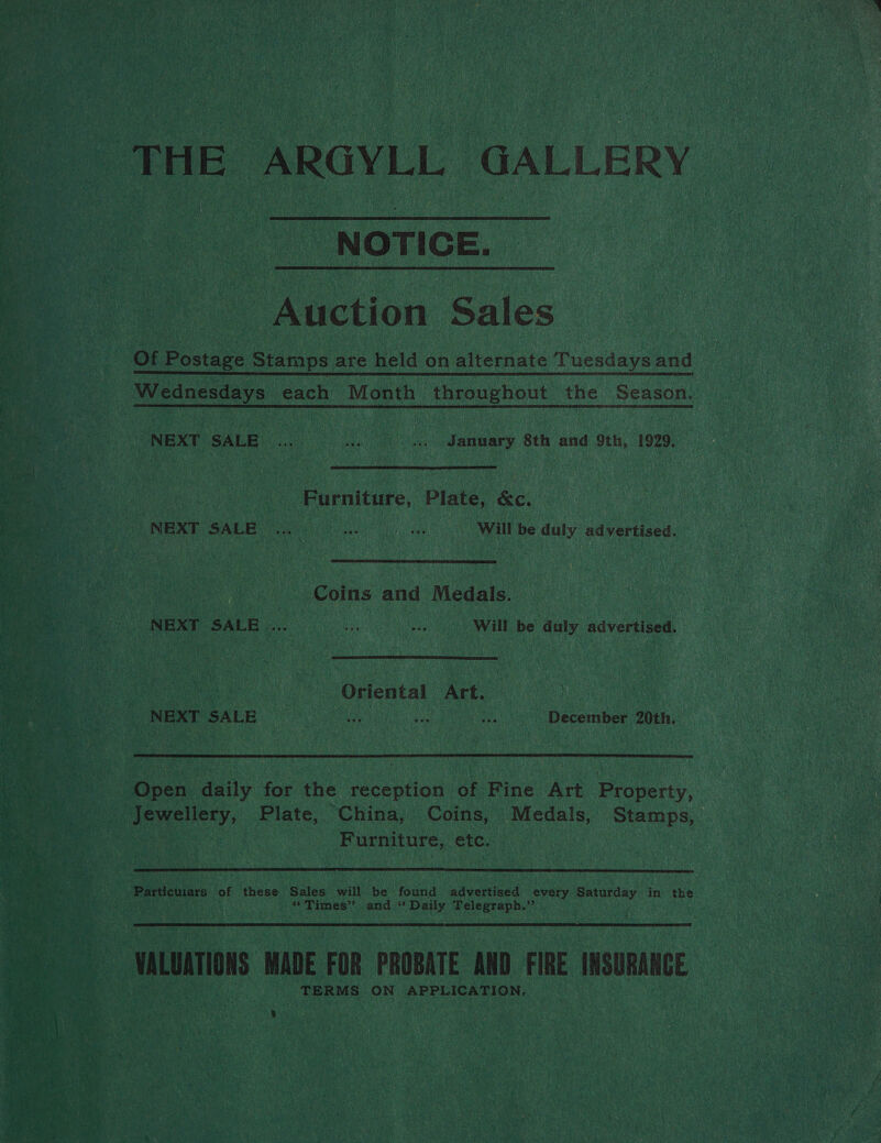 ot as NOTICE. Auction Sales NEXT SALE i oe a January 8th and 9th, 1929. | | Furniture, Plate, &c. NEXT SALE. : ee will be duly advertised. Coins and Medals, Pe Opiental Act. h a8 op a ee December 20th. ripe anily ae the reception of Fine Art Property, Furniture, etc. Particuiars of (hens Sales will be aor advertised every Saturday in the 4) $* Tames’? and ** Daily gare caiae ie TERMS ON APPLICATION,