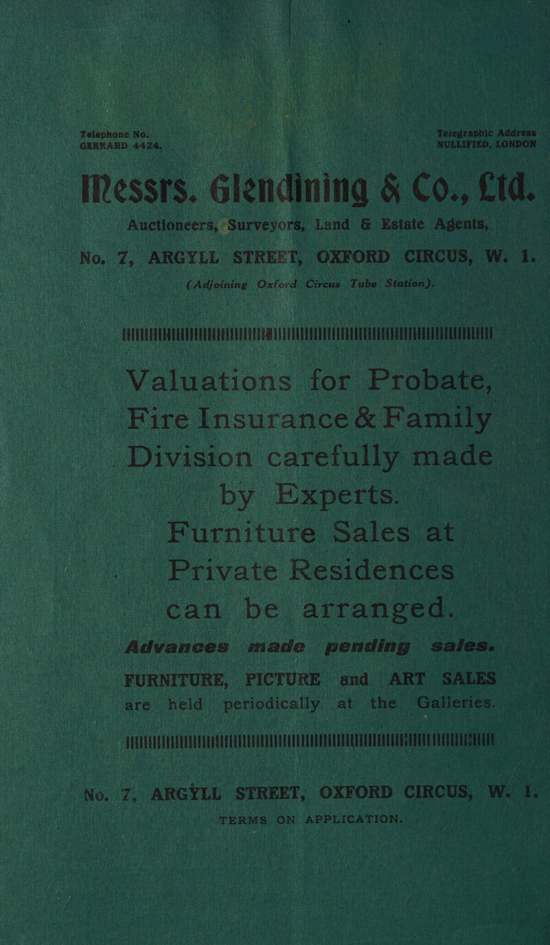 Telephone No ue : a ; ie ie . Telegraphic Address — GERRARD 4424. en) NULLIFIZD, LONDON: Messrs. ¢ élendining § Co., Ctd. Auctioneers, Surveyors, Land &amp; Estate. Agents, | i ‘ (Adjoining Oxford. nels Tube Station). Laas ae NNR yah Valuations for Probate, Ce Fire Insurance &amp; Family ce | Division carefully made — by Experts. ce) Piesiture Sales at, oe _ Private Residences ean be area Advances made pending Sales. FURNITURE, PICTURE and ART SALES are held periodically at the Galleries. ) ee ee No. Z, ARGYLL STREET, OXFORD CIRCUS, Ww. te TERMS. ON APPLICATION.