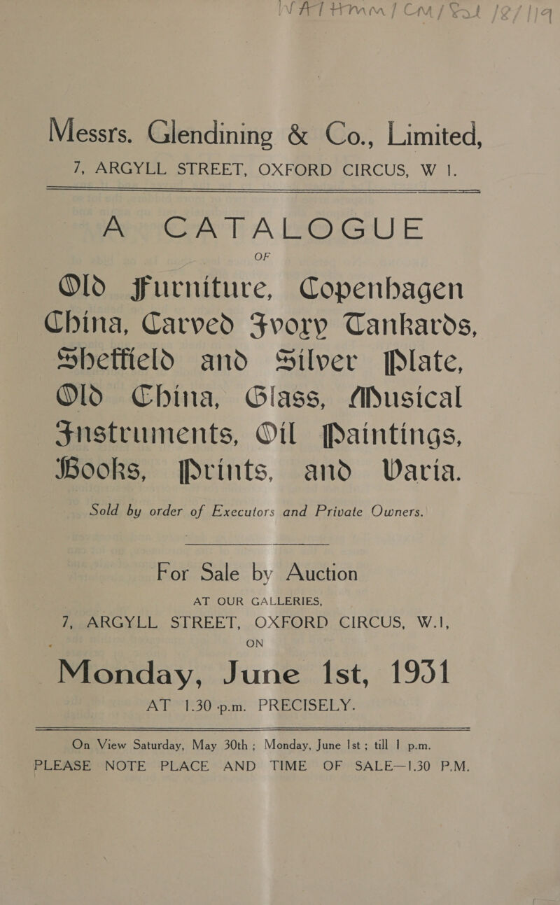 Messrs. Glendining &amp; Co., Limited, eee Ss LREET, OXFORD) CIRCUS, W 1.  Peek T ALO GUE Ol Furniture, Copenhagen China, Carved Svory Tankards, Sbeffteld and Silver Plate, Ol China, Glass, MADusical $nstruments, Oil Paintings, JBooks, [Pvints, and. Waria. Sold by order of Executors and Private Owners. For Sale by Auction | AT OUR GALLERIES, foe Gwytl SIREET, OXRORD,.CIRCUS, W.1, eahiday, June 1st, 1951 Asem, PRECIBEY: On View Saturday, May 30th ; Monday, June Ist; till 1 p.m. PLEASE “NOTE PLACE AND TIME OF. SALE—1.30 P.M.