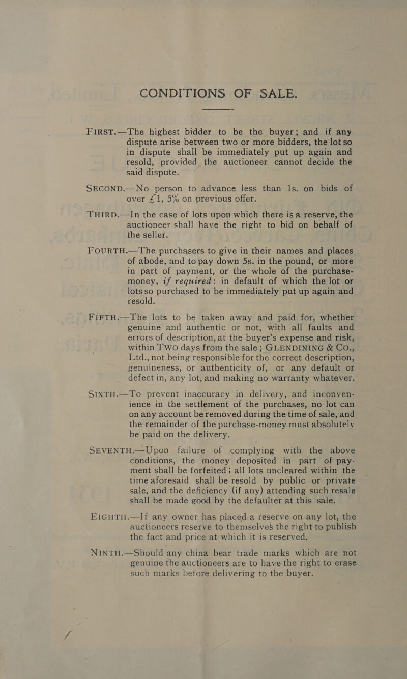 CONDITIONS OF SALE. FIRST.—The highest bidder to be the buyer; and if any dispute arise between two or more bidders, the lot so in dispute shall be immediately put up again and resold, provided the auctioneer cannot decide the said dispute. SECOND.—No person to advance less than ls. on bids of over £1, 5% on previous offer. THIRD.-—In the case of lots upon which there isa reserve, the auctioneer shall have the right to bid on behalf of the seller. FOURTH.—The purchasers to give in their names and places of abode, and to pay down 5s. in the pound, or more in part of payment, or the whole of the purchase- money, 1f required: in default of which the lot or lotsso purchased to be immediately put up again an resold. . FIFTH.—The lots to be taken away and paid for, whether genuine and authentic or not, with all faults and errors of description, at the buyer’s expense and risk, within Two days from the sale; GLENDINING &amp; CO., Ltd., not being responsible for the correct description, genuineness, or authenticity of, or any default or defect in, any lot, and making no warranty whatever. SIXTH.—To prevent inaccuracy in delivery, and inconven- lence in the settlement of the purchases, no lot can on any account be removed during the time of sale, and the remainder of the purchase-money must absolutely be paid on the delivery. SEVENTH.—Upon failure of complying with the above conditions, the money deposited in part of pay- ment shall be forfeited; all lots uncleared within the time aforesaid shall be resold by public or private sale, and the deficiency (if any) attending such resale shall be made good by the defaulter at this sale. EIGHTH.—If any owner has placed a reserve on any lot, the auctioneers reserve to themselves the right to publish the fact and price at which it is reserved. NINTH.—Should any china bear trade marks which are not genuine the auctioneers are to have the right to erase such marks before delivering to the buyer.