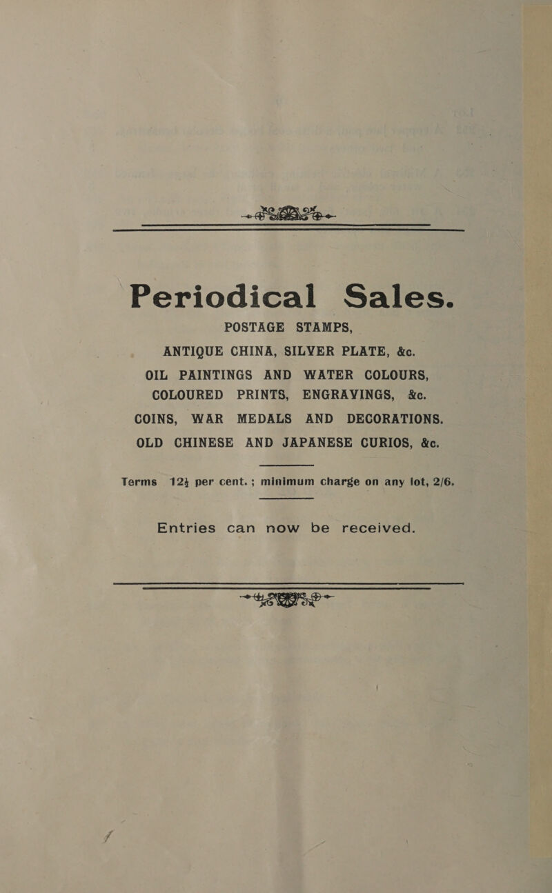 Periodical Sales. POSTAGE STAMPS, ANTIQUE CHINA, SILVER PLATE, &amp;c. OIL PAINTINGS AND WATER COLOURS, COLOURED PRINTS, ENGRAYINGS, &amp;c. COINS, WAR MEDALS AND DECORATIONS. OLD CHINESE AND JAPANESE CURIOS, &amp;c. Terms 124 per cent.; minimum Charge on any lot, 2/6. Entries can now be received. EDI