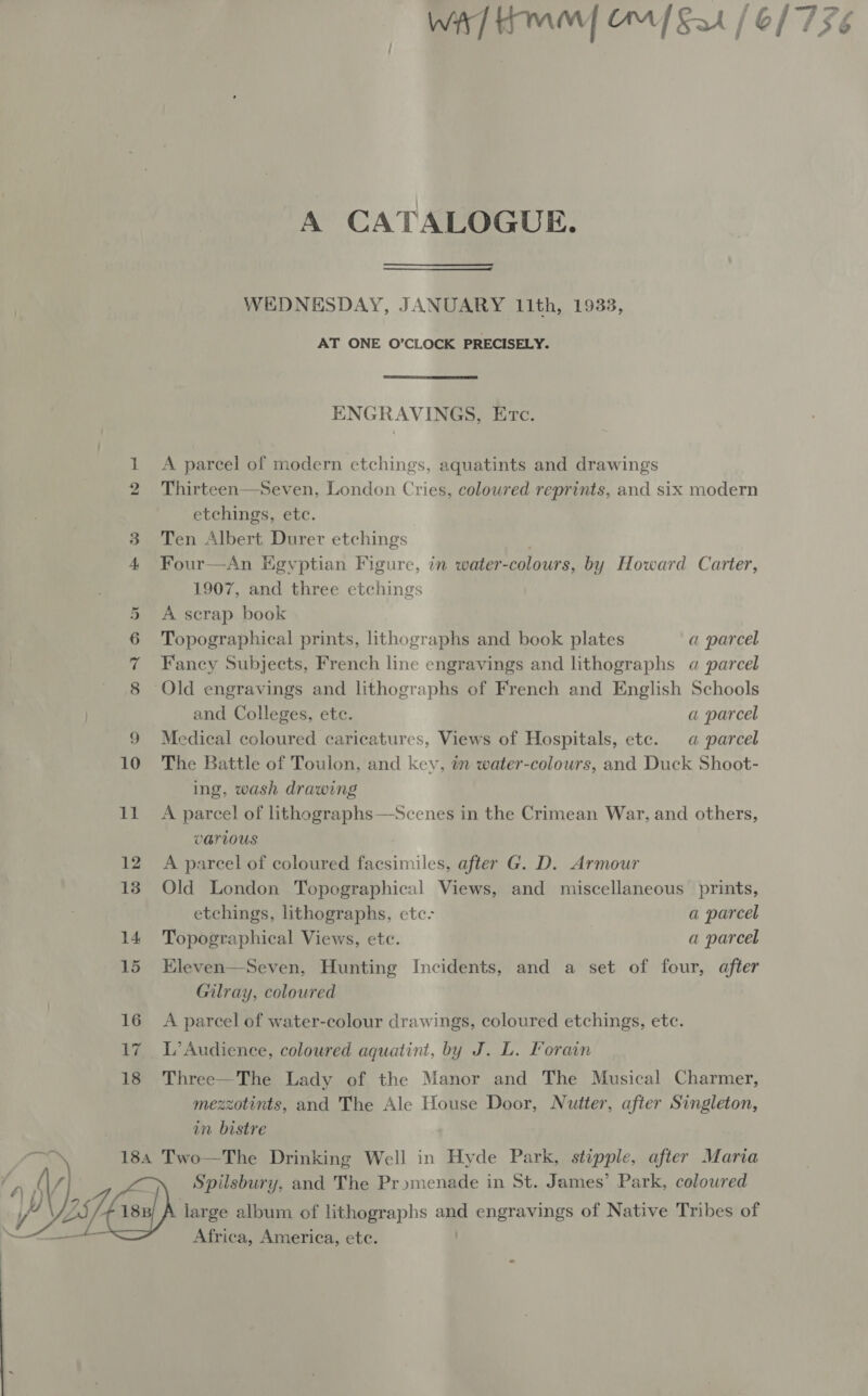  Bern Ce] 4 / OL 776 A CATALOGUE. WEDNESDAY, JANUARY 11th, 1933, AT ONE O’CLOCK PRECISELY. ENGRAVINGS, Etc. 1 A parcel of modern etchings, aquatints and drawings 2 Thirteen—Seven, London Cries, coloured reprints, and six modern etchings, etc. 3 Ten Albert Durer etchings Four—An Kevptian Figure, in water- colours, by Howard Carter, 1907, and three etchings A scrap book Topographical prints, lithographs and book plates a parcel Fancy Subjects, French line engravings and lithographs «a parcel ‘Old engravings and lithographs of French and English Schools and Colleges, ete. a parcel 9 Medical coloured caricatures, Views of Hospitals, etc. «a parcel 10 The Battle of Toulon, and key, in water-colours, and Duck Shoot- ing, wash drawing VATLOUS 12 A parcel of coloured facsimiles, after G. D. Armour 13. Old London Topographical Views, and miscellaneous prints, etchings, lithographs, etc- a parcel 14 Topographical Views, etc. a parcel On DD UH 15 Eleven—Seven, Hunting Incidents, and a set of four, after Gilray, coloured 16 A parcel of water-colour drawings, coloured etchings, etc. 17 L’Audience, coloured aquatint, by J. L. Forain 18 Three—The Lady of the Manor and The Musical Charmer, mezzotints, and The Ale House Door, Nutter, after Singleton, in bistre 184 Two—The Drinking Well in Hyde Park, stipple, after Maria a | Spilsbury, and The Pry»menade in St. James’ Park, coloured BA ea) large album of lithographs and engravings of Native Tribes of —S Africa, America, etc. .