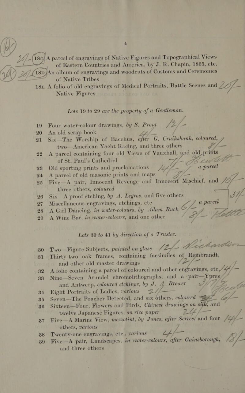 'A parcel of engravings of Native Figures and Topographical Views 7 of Eastern Countries and America, by J. R. Chapin, 1865, ete. ) 0 ‘/18p )An album of engravings and woodcuts of Customs and Ceremonies ~~ of Native Tribes p 18: A folio of old engravings of Medical Portraits, Battle Scenes and Lop = Native Figures  Lots 19 to 29 are the property of a Gentleman. 19 Four water-colour drawings, by S. Prout ta Dt fie 20 An old scrap book LL Fl / 21 Six—The Worship of Bacchus, Sb G. Cruikshank, coloured, two—-American Yacht Racing, and three others / 22 A parcel containing four old Views of Vauxhall, d old prints elt of St. Paul’s Cathedral ve Goce Gele- 23 Old sporting prints and proclamations well. a ae 24 &lt;A parcel of old masonic prints and maps / GL — } 25 Five—A pair, Innocent Revenge and Innocent Mischief, and fof a? three others, coloured 26 Six—A proof etching, by 4. Legros, and five others v//- 27 Miscellaneous engravings, etchings, ete. ee a parcel / 28 &lt;A Girl Dancing, in water-colours, by Adam Buck VWAZZZz 29 A Wine Bar, in water-colours, and one other Lots 30 to 41 by direction of a Trustee. 30 Two—Figure Subjects, painted on glass fi of Meect Gee ts 31 Thirty-two oak frames, containing facsimiles of Rembrandt, and other old master drawings / 4 32 A folio containing a parcel of coloured and other engravings, ete J al 33 Nine—Seven Arundel et and a pair—Ypres/* and Antwerp, coloured etchings, b Y ty . Brewer wee (oe, 34 Kight Portraits of Ladies, various Lwin 35 Seven—-The Poacher Detected, and six Eee, “et aele = eat L... 36 Sixteen—Four, Flowers and Birds, Chinese drawings on s fe and twelve Japanese Figures, on rice paper LLL; 7 37. Five—A Marine View, mezzotint, by Jones, after Serres; and four /¢y- = others, various A 38 Twenty-one engravings, etc., , various we 39 Five—A pair, Landscapes, im water- colours, after Gainsborough, Lyf- and three others