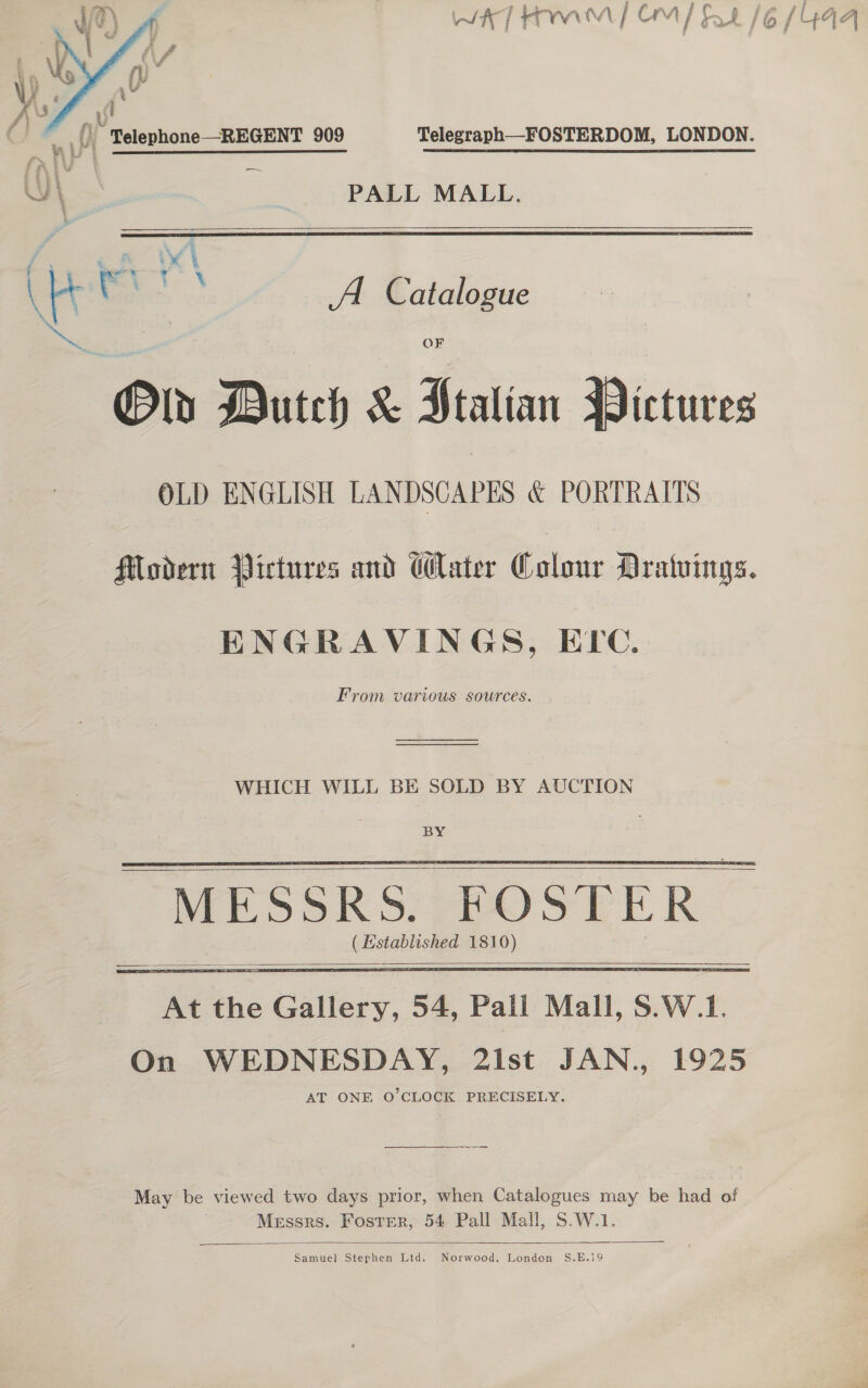 Nth] at AAA! | OM | tr £/6 [YUQa    _,{) Telephone—REGENT 909 Telegraph—FOSTERDOM, LONDON. WI PALL MALL. vj ( Lal al : 4 ‘ K oo A Catalogue \ | Oly Dutch &amp; Ptalian Pictures OLD ENGLISH LANDSCAPES &amp; PORTRAITS Modern Pictures and Water Colour Dratuings. ENGRAVINGS, ELc. From various sources. — WHICH WILL BE SOLD BY AUCTION BY ( Established 181 2)      May be viewed two days prior, when Catalogues may be had of Messrs. Foster, 54 Pall Mall, S.W.1.  Samuel Stephen Ltd. Norwood, London S.E.19