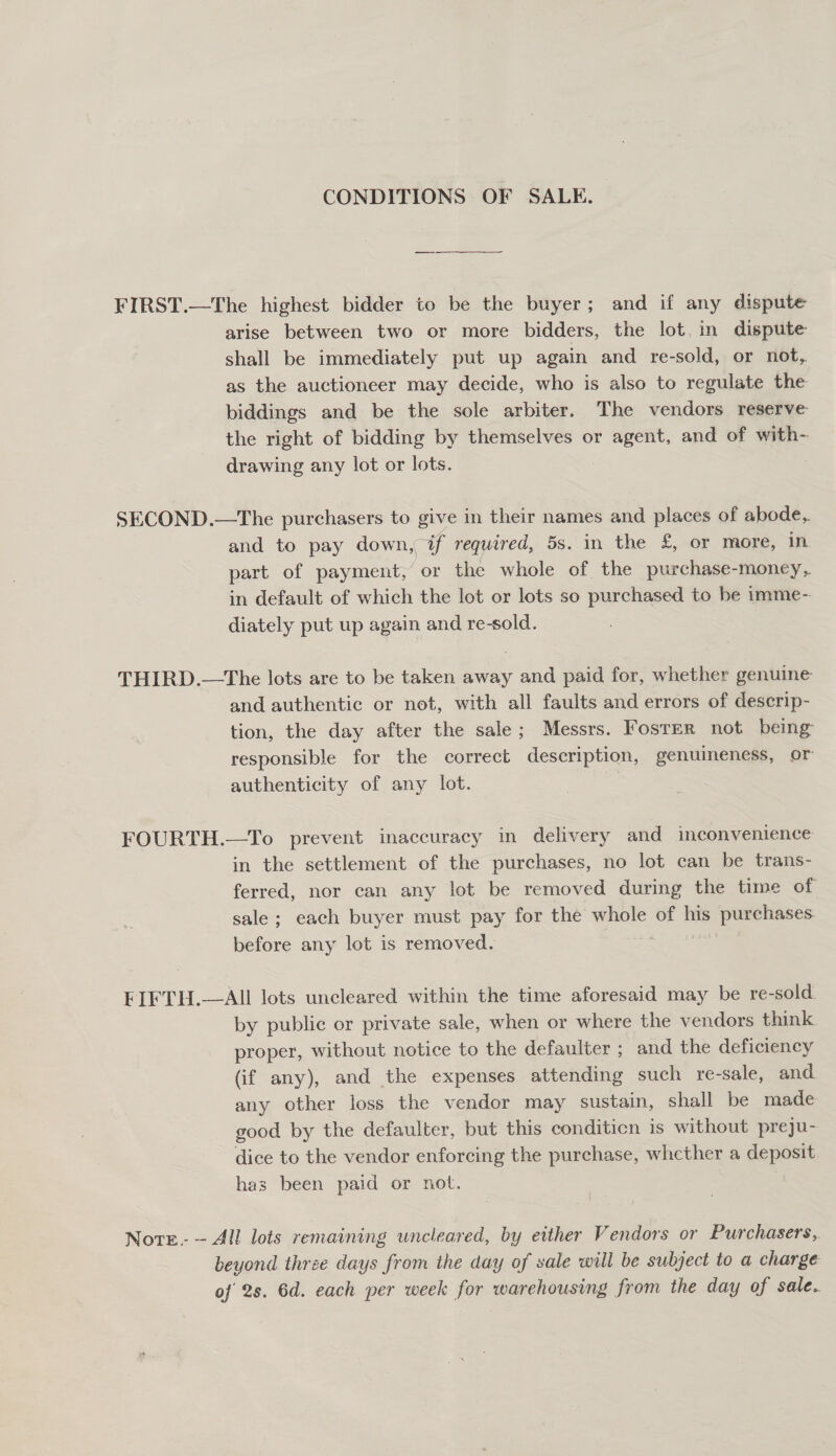 CONDITIONS OF SALE. FIRST.—The highest bidder to be the buyer; and if any dispute arise between two or more bidders, the lot, in dispute shall be immediately put up again and re-sold, or not, as the auctioneer may decide, who is also to regulate the biddings and be the sole arbiter. The vendors reserve the right of bidding by themselves or agent, and of with- drawing any lot or lots. SECOND.—The purchasers to give in their names and places of abode,. and to pay down, a) required, 5s. in the £, or more, in part of payment,’ ‘or the whole of the purchase-money, in default of which the lot or lots so purchased to be imme- diately put up again and re-sold. THIRD.—The lots are to be taken away and paid for, whether genuine and authentic or not, with all faults and errors of deserip- tion, the day after the sale; Messrs. Foster not being responsible for the correct description, genuineness, or authenticity of any lot. FOURTH.—To prevent inaccuracy in delivery and inconvenience in the settlement of the purchases, no lot can be trans- ferred, nor can any lot be removed during the time of sale ; each buyer must pay for the whole of his purchases before any lot is removed. FIFTH.—AIl lots uncleared within the time aforesaid may be re-sold by public or private sale, when or where the vendors think proper, without notice to the defaulter ; and the deficiency (if any), and the expenses attending such re-sale, and any other loss the vendor may sustain, shall be made good by the defaulter, but this conditicn is without preju- dice to the vendor enforcing the purchase, whether a deposit has been paid or not. Note. — All lots remaining uncleared, by either Vendors or Purchasers, beyond three days from ihe day of sale will be subject to a charge of 2s. 6d. each per week for warehousing from the day of sale.