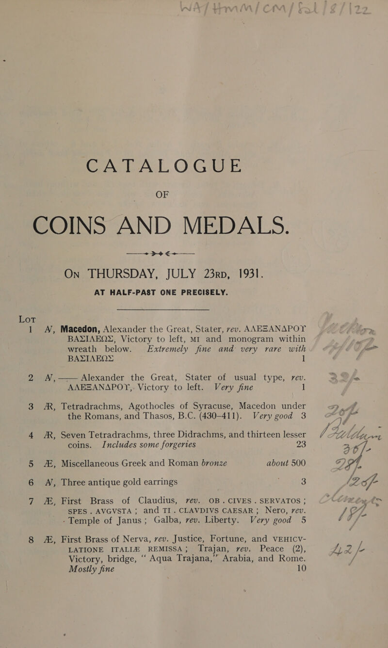CATALOGUE OF Lot AE, + >o €+-—— On THURSDAY, JULY 23rp, 1931. AT HALF-PAST ONE PRECISELY. Macedon, Alexander the Great, Stater, rev. AAEEANAPOY BAXIAEQ2, Victory to left, MI and monogram within wreath below. Extremely fine and very rare with BAXIAEQ™® 1 —— Alexander the Great, Stater of usual type, rev. AAESANAPOY,. Victory to left. Very fine 1 Tetradrachms, Agothocles of Syracuse, Macedon under the Romans, and Thasos, B.C. (430-411). Very good 3 Seven Tetradrachms, three Didrachms, and thirteen lesser coins. Includes some forgeries 23 Miscellaneous Greek and Roman bronze about 500 Three antique gold earrings 3 First Brass of Claudius, vev. OB.CIVES .SERVATOS ; SPES . AVGVSTA ; and TI. CLAVDIVS CAESAR; Nero, rev. -Temple of Janus; Galba, rev. Liberty. Very good 5 First Brass of Nerva, vev. Justice, Fortune, and VEHICV- Victory, bridge, ‘“‘ Aqua Trajana,’”” Arabia, and Rome. Mostly fine 10 