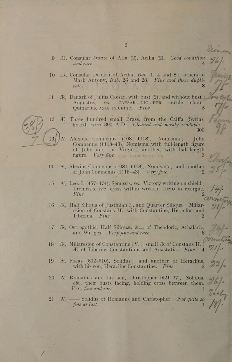 10 — 18 19 20 «21 2 | a As Se Prads, Consular bronze of Atia (2), Acilia (2). Good condition if, 4 i and rare Consular Denarii of Acilia, Bab. 1, 4 and 8; others of Ete bne Mark Antony, Bad. 26 and 28. Fine and three vine ¢ 49 f cates i ae Lk Denarii of Julius Caesar, with bust (2), and without bust ;_.pe Ort, ; « a I Augustus, yvev.. CAESAR.DIC.PER curule_ chair ; ree Quinarius, ASIA RECEPTA. Fine 5 f ¥ Three hundred. small Brass, from the Caiffa (Syria), PP son hoard, circa 390 A.D. Cleaned and mostly readable a f 300 ff Alexius Comnenus — (1081-1118), .Nomisma ; John | Comnenus (1118-43), Nomisma.:with full- length figure of John and the ape another, with half-length figure. Very fine one BF. ‘ 5 Ask 4 dy Alexius Comnenus (1081-1118), Nomisma ; and another +) Cf 4 of John Comnenus (1118-43). Very fine 7*2- oe* Leo. I. (457-474), Semissis, vev. Victory writing on shield ; Tremissis, vev. cross within wreath, COMO i exergue. / 4 , Fine 7 ANrAt hes Half Siliqua of Justinian I., and Quarter Siliqua ; Miliar- Dt}, esion of Constans II., with Constantine, Heraclius ands: diberius. Fine yao , - Ser es Ostrogothic, Half Silique, &amp;c., of Theodoric, Athalaric, Vigte and Witiges. Very fine.and rare 6 4g Miliaresion of Conseanele ties tal ARK of Constans II. aes we JE of Tiberius Constantinus and Anastatia:: Fine - 4 a Focas (602-610), Solidus; and another of Heraclius, 92 /: 2 E with his son, Heraclius Constantine. Fine Romanus and his son, Christopher (921-27), Solidus, obv. their busts facing, holding cross between them. 26}. 7 Very fine and rare oo a Shab —— Solidus of Romanus and Christopher. Not quite so fine as last ¥ 1 hy