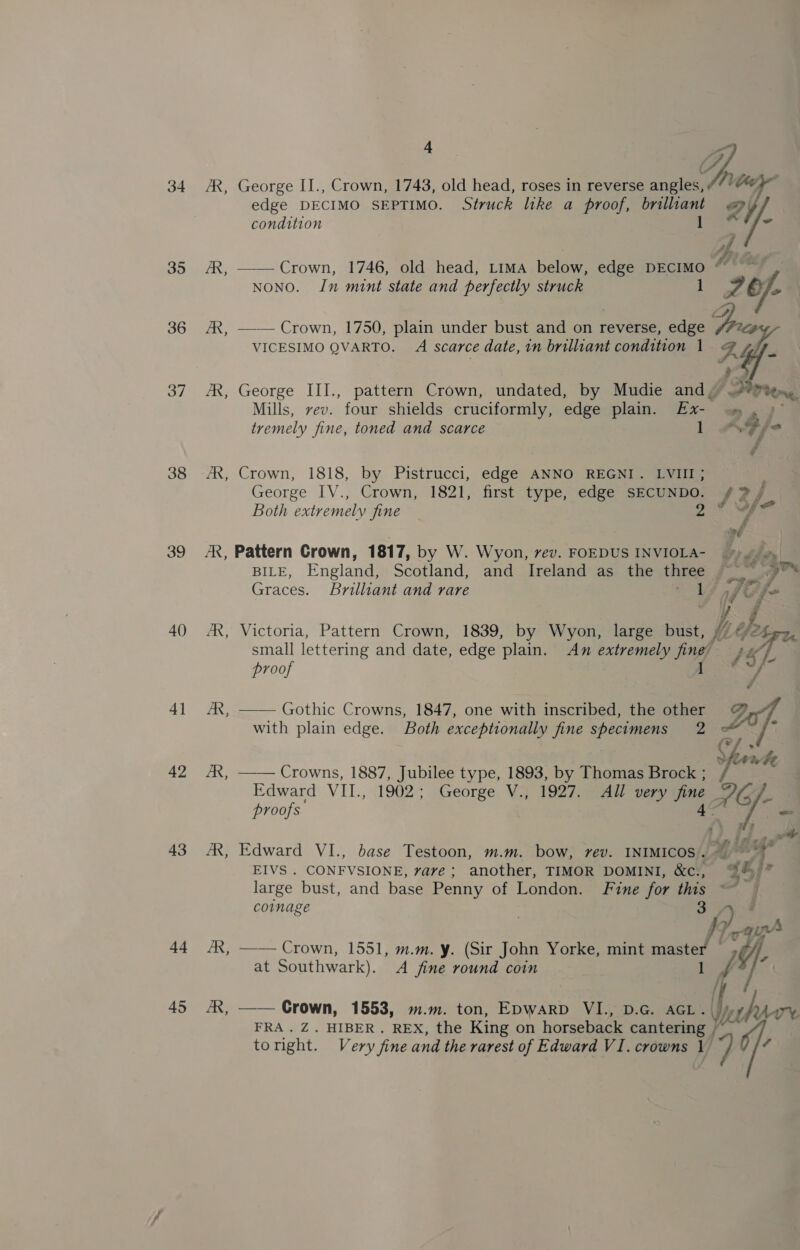 Z a 34 AR, George II., Crown, 1743, old head, roses in reverse angles, 7 hee, edge DECIMO SEPTIMO. Struck like a proof, brillant « y condition Ble i/- yi 35 AR, —— Crown, 1746, old head, Lima below, edge DECIMO MGs NONO. In mint state and perfectly struck 1 36 AX, ——— Crown, 1750, plain under bust and on reverse, edge VICESIMO QVARTO. A scarce date, in brilliant condition 1  37 AX, George III., pattern Crown, undated, by Mudie and, . Mills, vev. four shields cruciformly, edge plain. Ex- Ae tremely fine, toned and scarce 1 <7 fe ¢ 38 AX, Crown, 1818, by Pistrucci, edge ANNO REGNI. LVIII; George IV., Crown, 1821, first type, edge SECUNDO. /# ?j Both extremely fine 9 od od 39 AR, Pattern Crown, 1817, by W. Wyon, vev. FOEDUS INVIOLA- oJ BILE, England, Scotland, and Ireland as the three 0 Om Graces. Brilliant and rare a Cife 40 AR, Victoria, Pattern Crown, 1839, by Wyon, large bust, here small lettering and date, edge plain. An extremely fine’ } “ft proof 1 /, 41 AX, —— Gothic Crowns, 1847, one with inscribed, the other @&amp; with plain edge. Both exceptionally fine specimens 2 = r Sfirwhe 42 &amp;,  Crowns, 1887, Jubilee type, 1893, by Thomas Brock ; Edward VII., 1902; George V., 1927. All very fine AG proofs tke i 43 AR, Edward VI., base Testoon, m.m. bow, rev. INIMICOS. yg > a EIVS . CONFVSIONE, vare ; another, TIMOR DOMINI, &amp;c., %%'” large bust, and base Penny of London. Fine for ths le coinage 1 , yaa 44 /R, —— Crown, 1551, m.m. y. (Sir John Yorke, mint wasted A at Southwark). A fine round coin 45 AX, —— Crown, 1553, m.m. ton, Epwarp VI., D.G. AGL. (ie FRA. Z. HIBER. REX, the King on horseback cantering _ toright. Very fine and the rarest of Edward VI. crowns 1 Pf