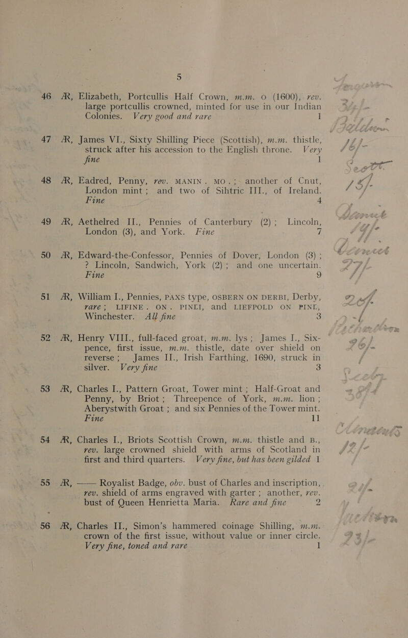 47 48 49 50 51 52 53 54 55 56 B bs B 3 By B Bs 5 Elizabeth, Portcullis Half Crown, m.m. 0 (1600), rev. large portcullis crowned, minted for use in our Indian Colonies. Very good and rare 1 James VI., Sixty Shilling Piece (Scottish), m.m. thistle, struck after his accession to the English throne. Very 1 jine Eadred, Penny, vev. MANIN. MO.;~ another of Cnut, London mint; and two of Sihtric III., of Ireland. Fine 4 Aethelred II., Pennies of Canterbury (2); Lincoln, London (3), and York. Fine 7 Edward-the-Confessor, Pennies of Dover, London (3) ; ? Lincoln, Sandwich, York (2); and one uncertain. Fine 9 William I., Pennies, PAXS type, OSBERN ON DERBI, Derby, yvave; WLIFINE. ON. PINII, and LIEFPOLD ON PINLI, Winchester. All fine 3 Henry VIII., full-faced groat, m.m. lys; James I., Six- pence, first issue, m.m. thistle, date over shield on reverse; James II., Irish Farthing, 1690, struck in silver. Very fine 3 Charles I., Pattern Groat, Tower mint ; Half-Groat and Penny, by Briot; Threepence of York, m.m. lion ; Aberystwith Groat ; and six Pennies of the Tower mint. Fine 11 Charles I., Briots Scottish Crown, m.m. thistle and B., vev. large crowned shield with arms of Scotland in first and third quarters. Very fine, but has been gilded 1 _rev. Shield of arms engraved with garter ; another, rev. bust of Queen Henrietta Maria. Rare and fine = 2 Charles II., Simon’s hammered coinage Shilling, m.m. crown of the first issue, without value or inner circle. Very fine, toned and rare 1