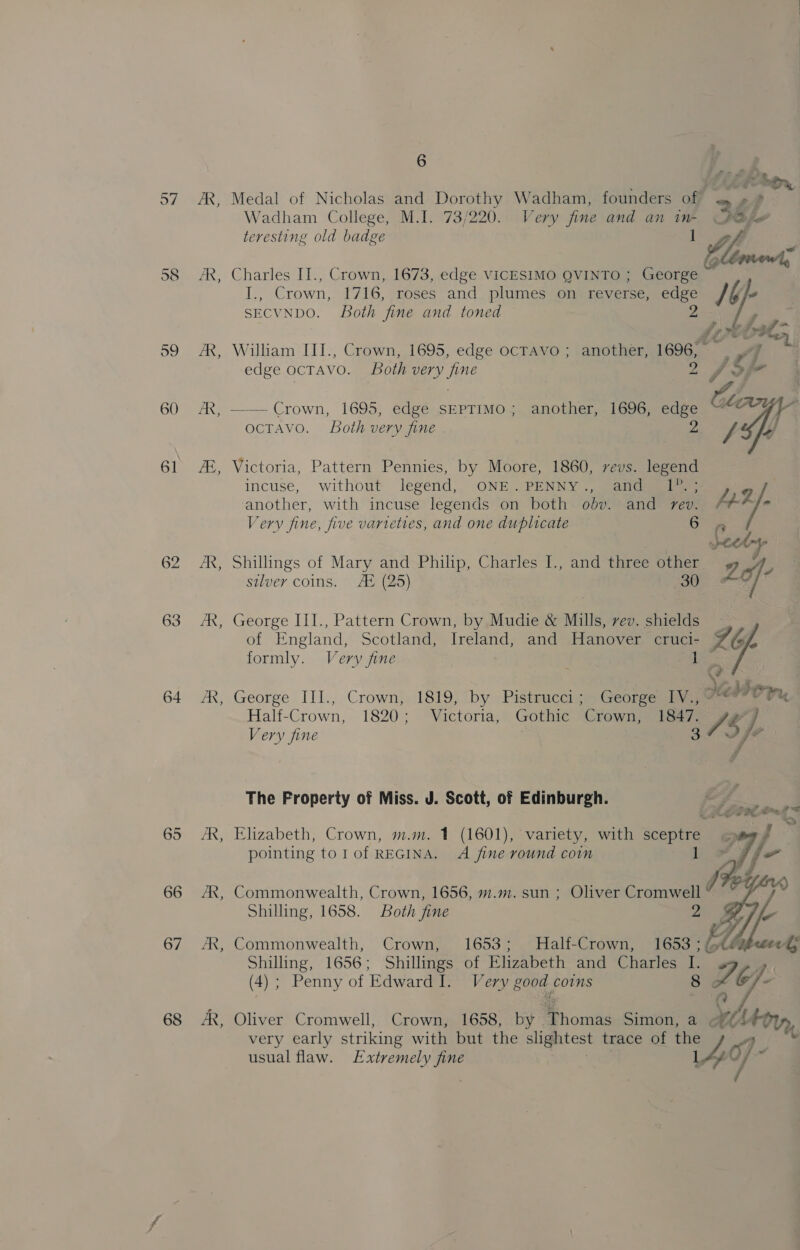 58 59 60 61 62 63 64 65 66 67 68 “ ~ ~~ ~~ - 6 Wadham College, M.I. 73/220. Very fine and an ine QD teresting old badge 1 tle ge Charles IT., Crown, 1673, edge VICESIMO QVINTO ; George I., Crown, 1716, roses and plumes on reverse, edge Ib eo SECVNDO. Both fine and toned Z Ices William III., Crown, 1695, edge ocravo ; another, 1696, — a Pdi L. edge ocTAVO. Both very fine 2 S/F 3 —— Crown, 1695, edge SEPTIMO; another, 1696, edge Clan rs ocTAvo. Both very fine 2 y, Ly) Victoria, Pattern Pennies, by Moore, 1860, revs. legend incuse, without legend, ONE PENNY 7, eager ) another, with incuse legends on both odv. and rev. f+-2/- Very fine, five varieties, and one duplicate oma aa heed Shillings of Mary and Philip, Charles I., and three other 2 A, silver coins. A® (25) 30° AV George III., Pattern Crown, by Mudie &amp; Mills, vev. shields -. of England, Scotland, Ireland, and Hanover cruci- SG [, formly. Very fine i George III., Crown, 1819, by Pistrucci; George IV., 7 vr yu Half-Crown, 1820; Victoria, Gothic “Crown; ie47. FG) Very fine a4 fe The Froperty of Miss. J. Scott, of Edinburgh. Elizabeth, Crown, m.m. 1 (1601), variety, with sceptre pointing tol of REGINA. A fine round coin 1 Commonwealth, Crown, 1656, m.m. sun ; Oliver Cromwell “ Shilling, 1658. Both fine 2  Ly, Commonwealth, Crown, 1653; MHalf-Crown, 1653 ; (té Shilling, 1656; Shillings of Elizabeth and Charles I. a (4) ; Penny of Edward I. Very good coins 8 Le < Oliver Cromwell, Crown, 1658, by Thomas Simon, a @éAet very early striking with but the slightest trace of the ' ’ usual flaw. Extremely fine 140 |