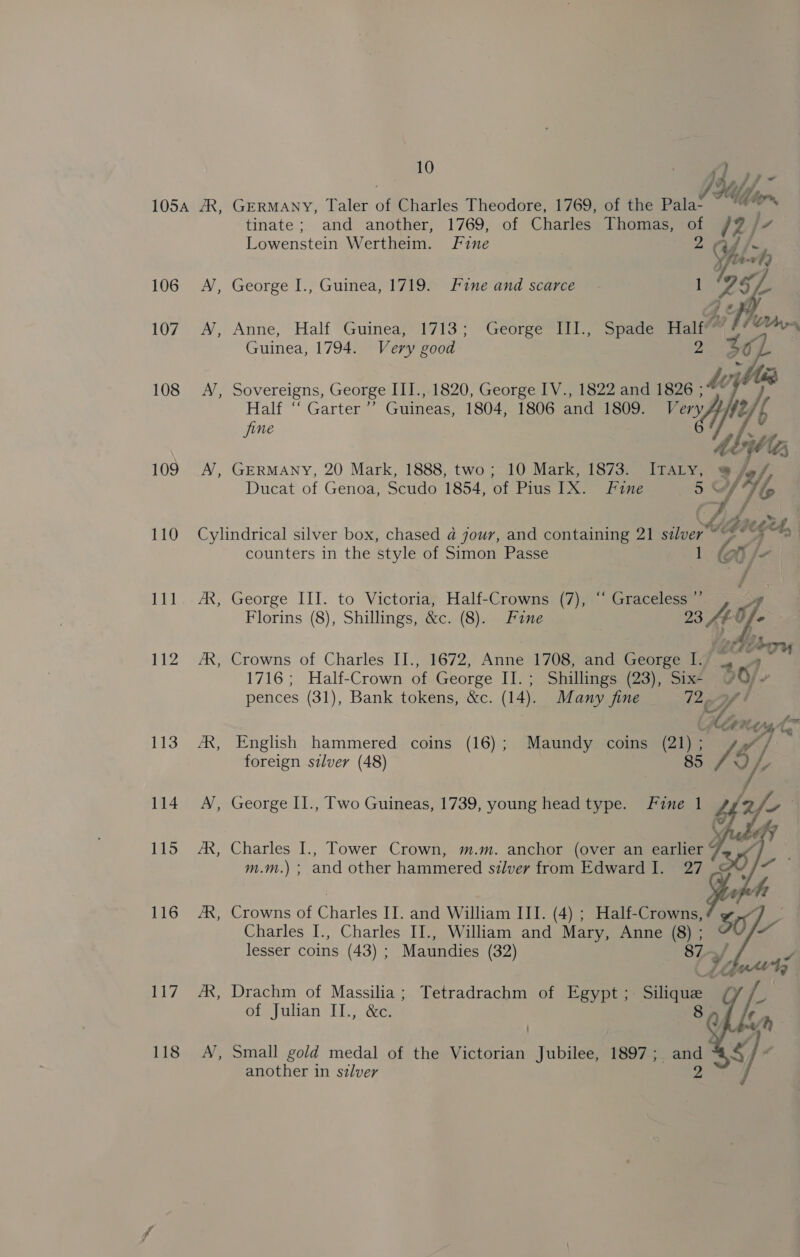 106 107 108 109 110 pyed v2 113 114 115 116 117 118 tinate; and another, 1769, of Charles Thomas, 12) ly Wewenctcin Wertheim. Fine “Ud “A A, George I., Guinea, 1719. Fine and scarce 1 ‘957. AN, Anne, Half, Guinea; 1713; George Hil, Spade Halt X Guinea, 1794. Very good Ai iia A’, Sovereigns, George III., 1820, George IV., 1822 and 1826 ; / Half “ Garter” Guineas, 1804, 1806 and 1809. Very fe/ { jine ey ‘ibe % A’, GERMANY, 20 Mark, 1888, two; 10 Mark, 1873. ITALY, Ducat of Genoa, Scudo 1854, of Pius IX. Fine 5 es A fy ZA. Cylindrical silver box, chased a4 jour, and containing 21 eae 4 Gh seget, counters in the style of Simon Passe 1 oy fe AX, George III. to Victoria, Half-Crowns (7), “ Graceless ”’ Florins (8), Shillings, &amp;c. (8). Fane 23 4g. Wa Derry AX, Crowns of Charles II., 1672, Anne 1708, and George I. “aw 1716; Half-Crown of George II.; Shillings (23), Six- 20) - pences (31), Bank tokens, &amp;c. (14). Many fine Lip of t (Hin os fhe fom AX, English hammered coins (16); Maundy coins (21) e foreign silver (48) 85 A A’, George II., Two Guineas, 1739, young head type. Fine 1    JR, Charles I., Tower Crown, m.m. anchor (over an earlier “ m.m.) ; and other hammered silvery from Edward I. 27 AR, Crowns of Charles II. and William ITI. (4) ; Half- oe a Charles I., Charles II., William and Mary, Anne ( lesser coins (43) ; Maundies (32) a Vf /R, Drachm of Massilia; Tetradrachm of Egypt ; Silique of Julian II., &amp;c. = Small gold medal of the Victorian Jubilee, 1897 ; and another in silver