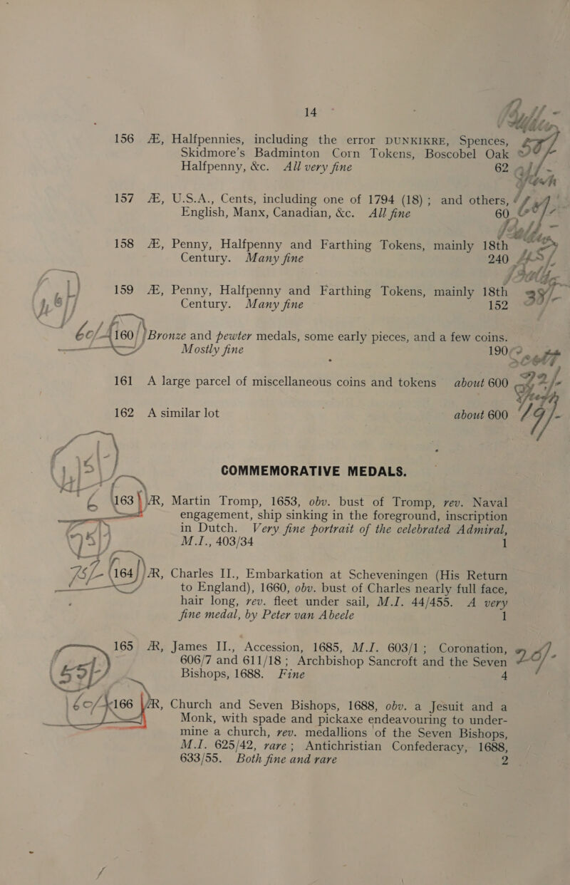 156 A, Halfpennies, including the error DUNKIKRE, Spences, Skidmore’s Badminton Corn Tokens, Boscobel Oak ® Halfpenny, &amp;c. All very fine 62 af Wah 157 #, U.S.A., Cents, including one of 1794 (18); and others, ¢ 4 English, Manx, Canadian, &amp;c. All fine 6 158 A‘, Penny, Halfpenny and Farthing Tokens, mainly 18th y, ) Century. Many fine 240 &gt; fe “as. ; Ff thre J ms 159 AZ, Penny, Halfpenny and Farthing Tokens, mainly 18th 2y/ | » Si] Century. Many fine 152) Sw ‘ } ? An be 6/4160) ) Bronze and pewter medals, some early pieces, and a few coins. a a, Mostly fine : 107 eb 161 A large parcel of miscellaneous coins and tokens about 600 4 A /- Yer 162 A similar lot about 600 7 7 be COMMEMORATIVE MEDALS. Mi FN ab 163) AR, Martin Tromp, 1653, obv. bust of Tromp, rev. Naval qe engagement, ship sinking in the foreground, inscription we” A in Dutch. Very fine portrait of the celebrated Admiral, a ed, M.1., 403/34 1 AS ih 4 64) / AX, Charles II., Embarkation at Scheveningen (His Return J ee to England), 1660, obv. bust of Charles nearly full face, : hair long, rev. fleet under sail, M.J. 44/455. A very jine medal, by Peter van Abeele 1 606/7 and 611/18; Archbishop Sancroft and the Seven James IL., ‘Accession, 1685, M.J. 603/1; Coronation, 2. Bishops, 1688. Fine “ Church and Seven Bishops, 1688, obv. a Jesuit and a Monk, with spade and pickaxe endeavouring to under- mine a church, vev. medallions of the Seven Bishops, M.I. 625/42, rave; Antichristian Confederacy, 1688, 633/55. Both fine and rare 2 