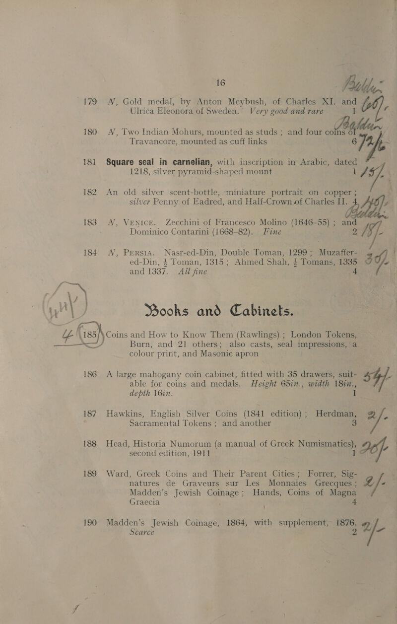 179 180 18] 182  188 189 190 AN, Gold medal, by Anton Meybush, of Charles XI. and | Ulrica Eleonora of Sweden. Very good and rare ald 4 Travancore, ee as cuff links AN, Two Indian Mohurs, mounted as studs ; and four ot &amp; Mh Square seal in carnelian, with inscription in Arabic, wae 7 1218, silver pyramid- shaped mount ai. An old silver scent-bottle, ‘miniature portrait on copper ; silver Penny of Eadred, and Half-Crown of Charles i. 4 f AN, Venice. Zecchini of Francesco Molino (1646-55) ; and Dominico Contarini (1668-82). fine v2 ed-Din, $ Toman, 1315 ; Ahmed Shah, + Tomans, 1335 AN, Persia. Nasr-ed-Din, Double Toman, 1299; Muzaffer- 3¢) i and 1337. Adl fine 4 / Ssooks and Cabinets. Burn, and 21 others; also casts, seal impressions, a colour print, and Masonic apron A large mahogany coin cabinet, fitted with 35 drawers, suit- L able for coins and medals. Height 65in., width 181n., - depth \6in. 1 roe Hawkins, English Silver Coins (1841 edition) ; Herdman, Sacramental Tokens ; and another a 8 Head, Historia Numorum (a manual of Greek Numismatics), cP second edition, 1911 Z natures de Graveurs sur Les Monnaies Grecques ; Madden’s Jewish Coinage; Hands, Coins of Magna Graecia + Ward, Greek Coins and Their Parent Cities; Forrer, Sig- g /: ’ Madden’s Jewish Coinage, 1864, with supplement, 1876. I)