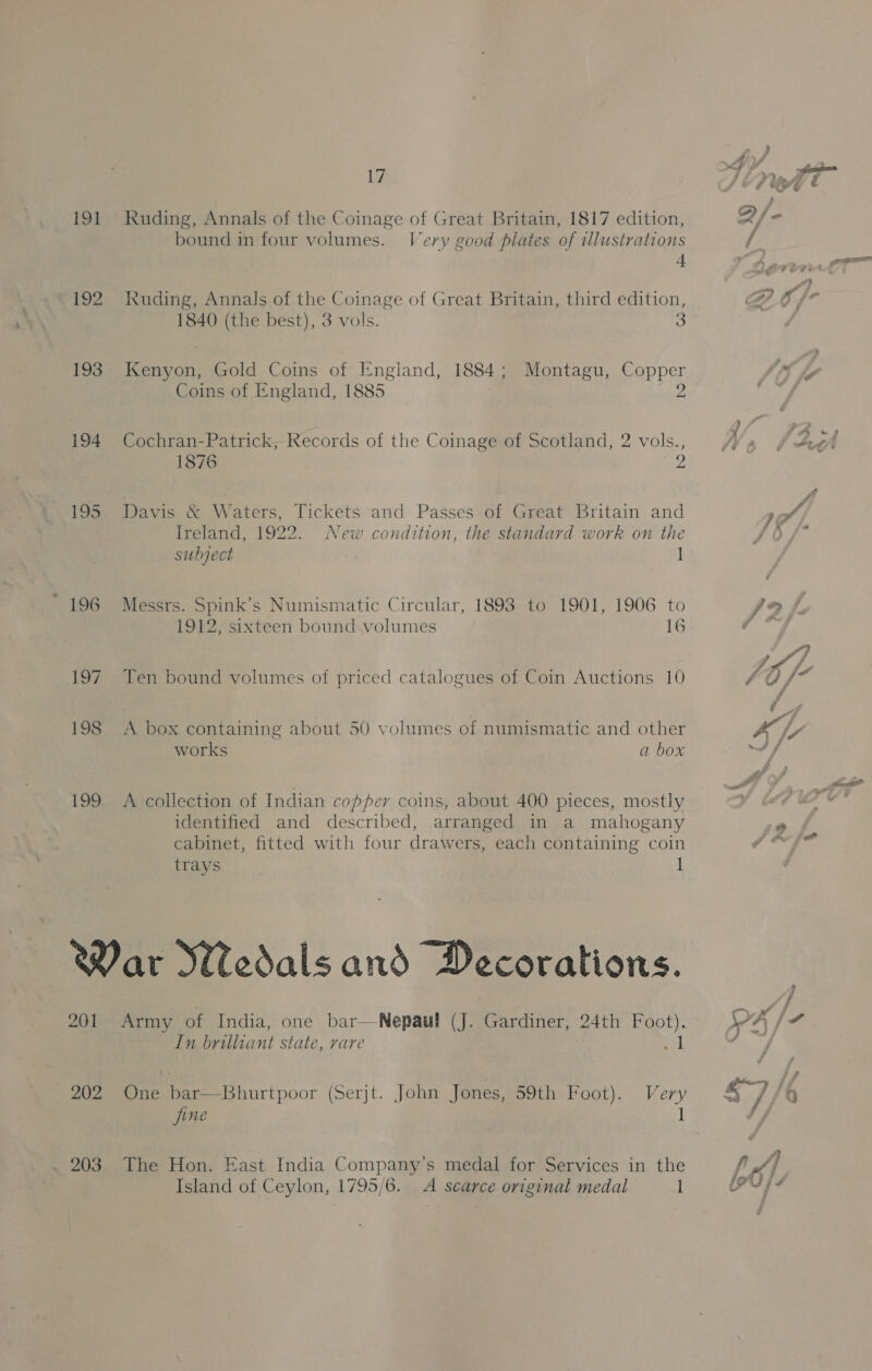 191 Kuding, Annals of the Coinage of Great Britain, 1817 edition, bound in four volumes. Very good plates of illustrations { 192 Kuding, Annals of the Coinage of Great Britain, third edition, 1840 (the best), 3 vols. 3 193 Kenyon, Gold Coins of England, 1884; Montagu, Copper Coins of England, 1885 Z 194 Cochran-Patrick,-Records of the Coinage of Scotland, 2 vols., 1876 2 195 Davis &amp; Waters, Tickets and Passes of Great Britain and Ireland, 1922. New condition, the standard work on the subject 1 196 Messrs. Spink’s Numismatic Circular, 1893 to 1901, 1906 to 1912, sixteen bound volumes 16 197 Ten bound volumes of priced catalogues of Coin Auctions 10 198 <A box containing about 50 volumes of numismatic and other works a box 199 A collection of Indian copper coins, about 400 pieces, mostly identified and described, arranged in a mahogany cabinet, fitted with four drawers, each containing coin trays | 1 War Medals and Decorations. 201 Army of India, one bar—Nepaul (J. Gardiner, 24th Foot). In brilliant state, rare Pas |  202 One bar—Bhurtpoor (Serjt. John Jones, 59th Foot). Very 203 The Hon. East India Company’s medal for Services in the Island of Ceylon, 1795/6.. A scarce original medal 1 7 7 4 4 (ss $7 /o