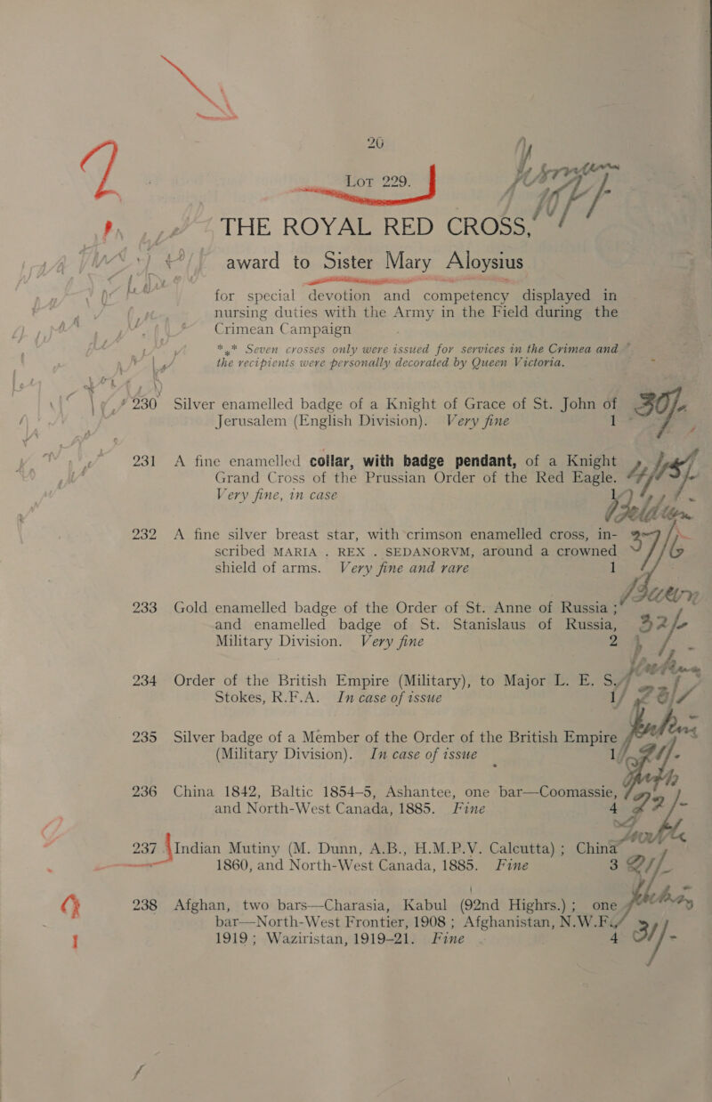 O : 231 233 234 235 236 237 20 ' i, ee IOP B20: fe bry he | THE ROYAL RED CROSS, OO LIERLEL Ie for special devotion ail competency displayed in nursing duties with the Army in the Field during the Crimean Campaign * * Seven crosses only were issued for services in the Crimea and ~ the vecipienits were personally decorated by Queen Victoria. gator Silver enamelled badge of a Knight of Grace of St. John Ye Py. ~ Jerusalem (English Division). Very fine , a? A fine enamelled collar, with badge pendant, of a Knight ty Grand Cross of the Prussian Order of the Red Eagle. Very fine, 1m case abil, ‘s A fine silver breast star, with crimson enamelled cross, in- 3 scribed MARIA . REX . SEDANORVM, around a crowned shield of arms. Very fine and rare  Gold enamelled badge of the Order of St. Anne of Russia ; and enamelled badge of St. Stanislaus of Russia, ™2/- Military Division. Very fine 2 ft i fn *£ (ti b4 ne Order of the British Empire (Military), to Major L. E. s f* A { , Stokes, R.F.A. In case of issue {/ S// f y   Silver badge of a Member of the Order of the British Empire (Military Division). Jn case of issue 1 China 1842, Baltic 1854-5, Ashantee, one bar—Coomassie, and North-West Canada, 1885. Fine 4 v4 7 /- os Zot AIndian Mutiny (M. Dunn, A.B., H.M.P.V. Calcutta) ; China y 1860, and North- West Canada, 1885. Fine 3 f/. faa,