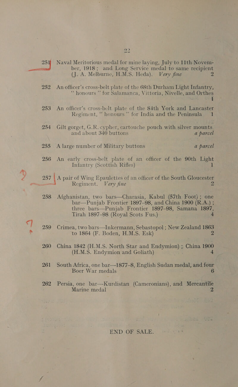 jas 251) Naval Meritorious medal for mine laying, July to 11th Novem- sess ber, 1918; and Long Service medal to same recipient (J. A. Melburne, H.M.S. Heda). Very fine 252 An officer’s cross-belt plate of the 68th Durham Light Infantry, “honours ”’ for Salamanca, Vittoria, Nivelle, and Orthes 953 An officer’s cross-belt plate of the 84th York and Lancaster Regiment, “ honours ’’ for India and the Peninsula 1 254 Gilt gorget, G.R. cypher, cartouche pouch with silver mounts. and about 340 buttons a parcel 255 &lt;A large number of Military buttons a parcel 256 An early cross-belt plate of an officer of the 90th Haght Infantry (Scottish Rifles) é 257 A pair of Wing Epaulettes of an officer of the South Gloucester ecco Regime nt. Very fine me 258 Afghanistan, two bars—Charasia, Kabul (57th Foot) ; one bar—Punjab Frontier 1897-98, and China 1900 (R.A.) ; three bars—Punjab Frontier 1897-98, Samana 1897, Tirah 1897-98 (Royal Scots Fus.) 4 259 Crimea, two bars—Inkermann, Sebastopol; New Zealand 1863 to 1864 (F. Boden, H.M.S. Esk) 2 260 China 1842 (H.M.S. North Star and Endymion) ; China 1900 (H.M.S. Endymion and Goliath) Ai 4 261 South Africa, one bar—1877-8, English Sudan medal, and four Boer War medals 6 262 Persia, one bar—Kurdistan (Cameronians), and Mercantile Marine medal END GE, SALE:.