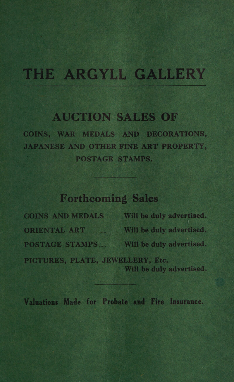  THE ARGYLL a “AUCTION SALES. OF | | JAPANESE AND OTHER FINE ART PROPERTY, POSTAGE STAMPS. F ortheoming Sales ORIENTAL ART a .. Will be duly advertised, POSTAGE STAMPS... __ Will be duly advertised. PICTURES, PLATE, JEWELLERY, Etc, Bike be duly advertised. Valuations Made for Probate ‘and Fire Insurance.