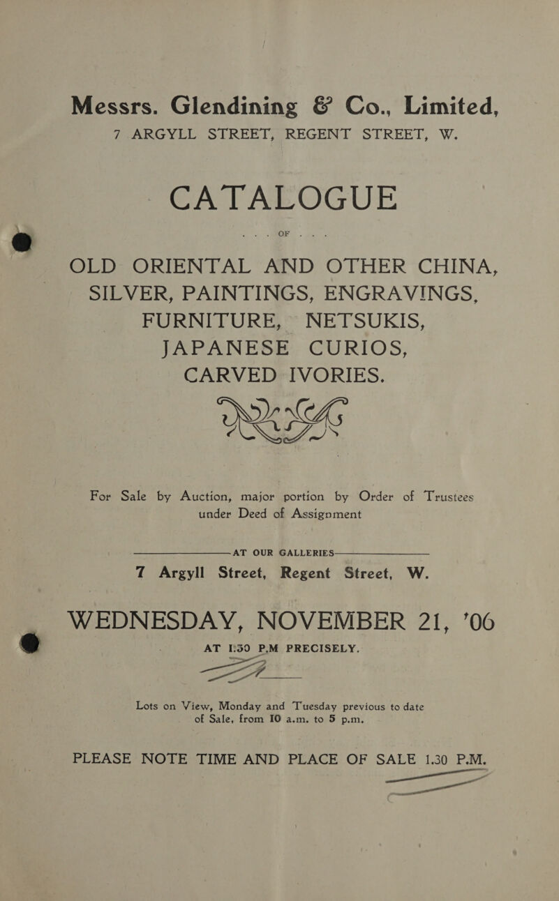 Messrs. Glendining &amp; Co., Limited, 7 ARGYLL STREET, REGENT STREET, W. CATALOGUE OLD ORIENTAL AND OTHER CHINA, SILVER, PAINTINGS, ENGRAVINGS, FURNITURE, NETSUKIS, JAPANESE CURIOS, CARVED IVORIES. RI For Sale by Auction, major portion by Order of Trustees under Deed of Assignment AT OUR GALLERIES 7 Argyll Street, Regent Street, W. WEDNESDAY, NOVEMBER 21, ’06 AT 1:50 P.M PRECISELY. Lots on View, Monday and Tuesday previous to date of Sale, from 10 a.m. to 5 p.m. PLEASE NOTE TIME AND PLACE OF SALE 1.30 P.M. ee Ce ait