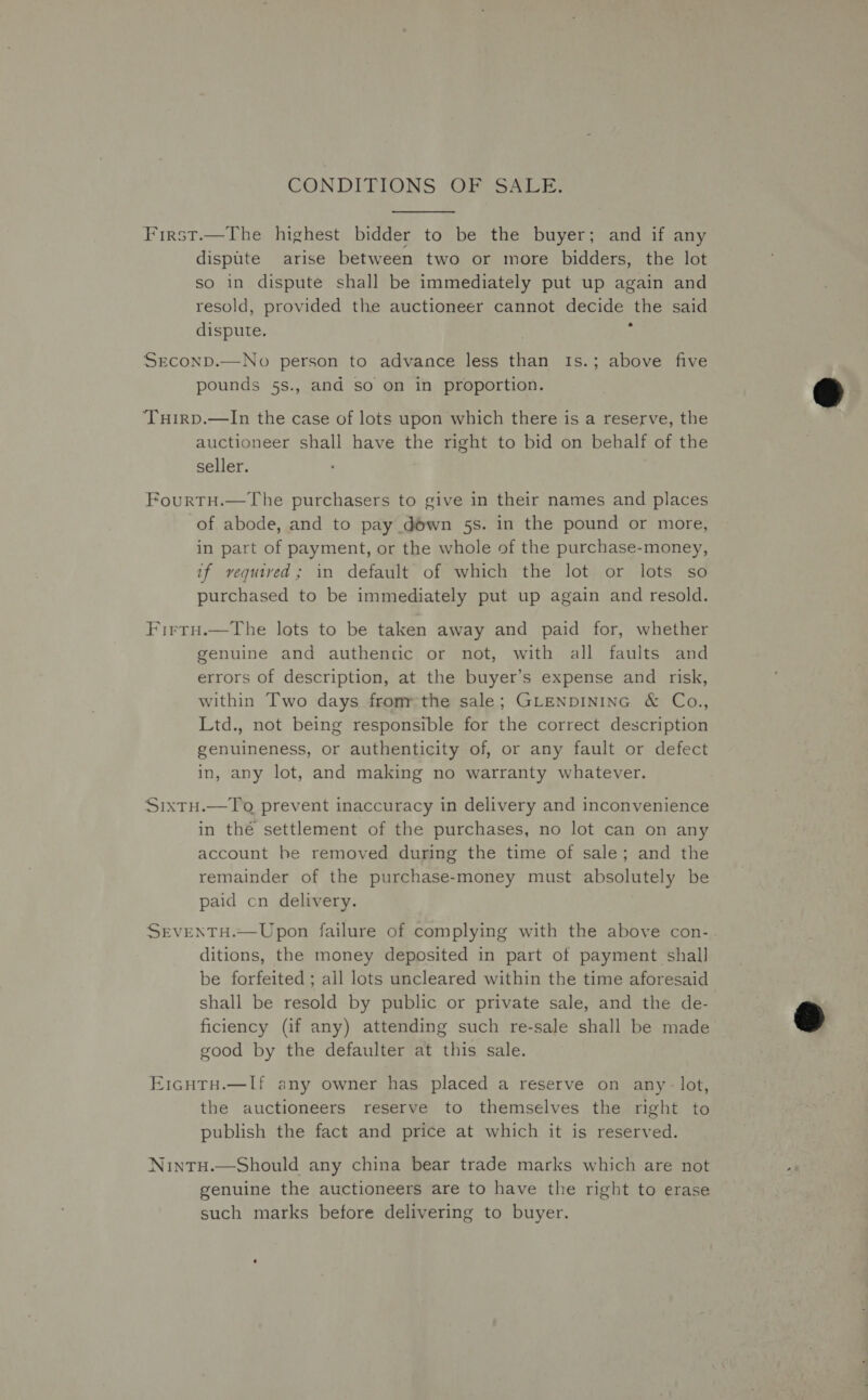 CONDITIONS OF SALE. First.—The highest bidder to be the buyer; and if any dispute arise between two or more bidders, the lot so in dispute shall be immediately put up again and resold, provided the auctioneer cannot decide the said dispute. , : SEconD.—No person to advance less than Is.; above five pounds 5s., and so on in proportion. Tuirp.—In the case of lots upon which there is a reserve, the auctioneer shall have the right to bid on behalf of the seller. FourtH.—The purchasers to give in their names and places of abode, and to pay down 5s. in the pound or more, in part of payment, or the whole of the purchase-money, if vequived; in default of which the lot or lots so purchased to be immediately put up again and resold. Firro.—The lots to be taken away and paid for, whether genuine and authentic or not, with all faults and errors of description, at the buyer’s expense and risk, within Two days fromr:the sale; GLENDINING &amp; Co., Ltd., not being responsible for the correct description genuineness, or authenticity of, or any fault or defect in, any lot, and making no warranty whatever. Sixtu.—To prevent inaccuracy in delivery and inconvenience in thé settlement of the purchases, no lot can on any account be removed during the time of sale; and the remainder of the purchase-money must absolutely be paid cn delivery. Srventu.~Upon failure of complying with the above con- ditions, the money deposited in part of payment shall be forfeited ; all lots uncleared within the time aforesaid. shall be resold by public or private sale, and the de- ficiency (if any) attending such re-sale shall be made good by the defaulter at this sale. E1cutTH.—If any owner has placed a reserve on any - lot, the auctioneers reserve to themselves the right to publish the fact and price at which it is reserved. NintH.—Should any china bear trade marks which are not genuine the auctioneers are to have the right to erase such marks before delivering to buyer. 