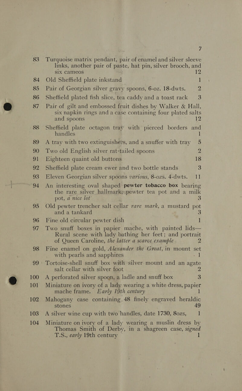 100 101 102 103 104 7 Turquoise matrix pendant, pair of enamel and silver sleeve links, another pair of paste, hat pin, silver brooch, and six Cameos 12 Old Sheffield plate inkstand ] Pair of Georgian silver gravy spoons, 6-oz. 18-dwts. 2 Sheffield plated fish slice, tea caddy and a toast rack 3 Pair of gilt and embossed fruit dishes by Walker &amp; Hall, six napkin rings and a case containing four plated salts and spoons 12 Sheffield plate octagon tray with pierced borders and handles 1 A tray with two extinguishets, and a snuffer with tray 5 Two old English silver rat-tailed spoons Z Eighteen quaint old buttons 18 Sheffield plate cream ewer and two bottle stands 3 Eleven Georgian silver spoons various, 8-ozs. 4-dwts. 11 An interesting oval shaped pewter tobacco box bearing the rare silver hallmark;-pewter tea pot and a milk pot, a mice lot’ 3 Old pewter trencher salt cellar rave mark, a mustard pot and a tankard 3 Fine old circular pewter dish I Two snuff boxes in papier mache, with painted lids— Rural scene with lady bathing her feet; and portrait of Queen Caroline, the latter a scarce example 2 Fine enamel on gold, Alexander the Great, in mount set with pearls and sapphires - | Tortoise-shell snuff box with silver mount and an agate salt cellar with silver foot A perforated silver spogn, a ladle and snuff box 3 Miniature on ivory of a lady wearing a white dress, papier mache frame. Early 19th century Mahogany case containing 48 finely engraved heraldic stones 49 A silver wine cup with two handles, date 1730, 80zs, 1 Miniature on ivory of a lady wearing a muslin dress by Thomas Smith of Derby, in a shagreen case, signed