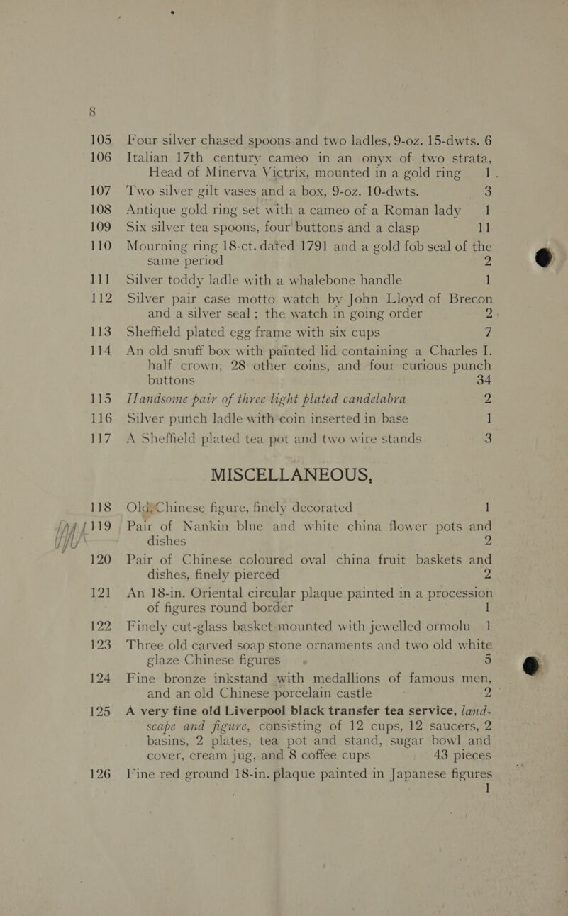 118 120 121 122 123 124 125 126 Four silver chased spoons .and two ladles, 9-oz. 15-dwts. 6 Italian 17th century cameo in an onyx of two strata, Head of Minerva Victrix, mounted ina gold ring 1. Two silver gilt vases and a box, 9-oz. 10-dwts. 3 Antique gold ring set with a cameo of a Roman lady 1 Six silver tea spoons, four’ buttons and a clasp 1] Mourning ring 18-ct. dated 1791 and a gold fob seal of the same period 2 Silver toddy ladle with a whalebone handle 1] Silver pair case motto watch by John Lloyd of Brecon and a silver seal; the watch in going order 2) Sheffheld plated egg frame with six cups 7 An old snuff box with painted lid containing a Charles I. half crown, 28 other coins, and four curious punch buttons 34 Handsome pair of three light plated candelabra 2 Silver punch ladle with coin inserted in base ] A Sheffield plated tea pot and two wire stands 3 MISCELLANEOUS, Old, Chinese figure, finely decorated 1 Pair of Nankin blue and white china flower pots and dishes 2 Pair of Chinese coloured oval china fruit baskets and dishes, finely pierced 2 An 18-in. Oriental circular plaque painted in a procession of figures round border Finely cut-glass basket mounted with jewelled ormolu 1 Three old carved soap stone ornaments and two old white glaze Chinese figures Fine bronze inkstand with medallions of famous men, and an old Chinese porcelain castle 3 Z A very fine old Liverpool black transfer tea service, Jand- scape and figure, consisting of 12 cups, 12 saucers, 2 basins, 2 plates, tea pot and stand, sugar bowl and Fine red ground 18-in. plaque painted in Japanese figures 