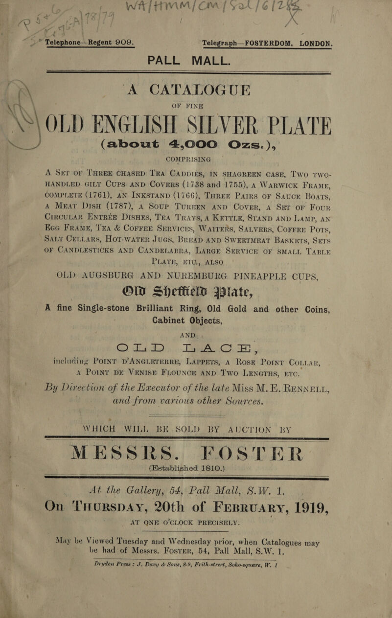 ' Wit / TIMAMYy CaM [SarA/6@{7Z 4B.  f? : ci : 4g . | i &lt;s ° Talephone-\ event 909. Telegraph—FOSTERDOM, LONDON. PALL MALL. x A CATALOGUE OF FINE OLD ENGLISH SILVER PLATE (about 4,000 Ozs. do COMPRISING ry A SET OF THREE CHASED TEA CADDIES, IN SHAGREEN CASE, Two tTWo- HANDLED GILT CUPS AND Covers (1738 and 1755), A WARWICK FRAME, COMPLETE (1761), AN INKSTAND (1766), THREE Pairs or Sauce Boars, A Mear Disu (1787), A Soup TurkrEN AND Cover, A SET oF Four CircuLak Entree Disnes, Tra Trays, A Kerrie, Sranp AND LAMP, AN Eee FrAme, Tra &amp; CoFFER SERVICES, WAITERS, 5 at tithe! CorrkE Ports, SALT CeLLars, Hot-water Jugs, BREAD AND SWEETMEAT BASKETS, SETS OF CANDLESTICKS AND CANDELABRA, LARGE SERVICE OF SMALL TABLE PLATE, ETC., ALSO OLD AUGSBURG AND NUREMBURG PINEAPPLE CUPS, OW SHeflielo Wiate, A fine Single-stone Brilliant Ring, Old Gold and other Coins, Cabinet Objects, AND. GS) TD: Tapia) ce 5 including POINT D’ANGLETERRE, LAPPETS, A Rosp Point Conn AR, A PoINT DE VENISE FLOUNCE AND ‘wo LENGTHS, ETC. By Direc tion of the Haecutor of the late Miss M. E. RENNELL, and from various other Sources.  WHICH. WILL BE .SOLD. BY AUCTION BY      At the Gallery, 54, Pall Mall, 8.W.1. On THurRspAy, 20th of Fesruary, 1919, AT QNE O'CLOCK PRECISELY. May be Viewed SD akday and Wednesday prior, when Catalogues may be had of Messrs. Fosrer, 54, Pall Mall, S.W. 1. 