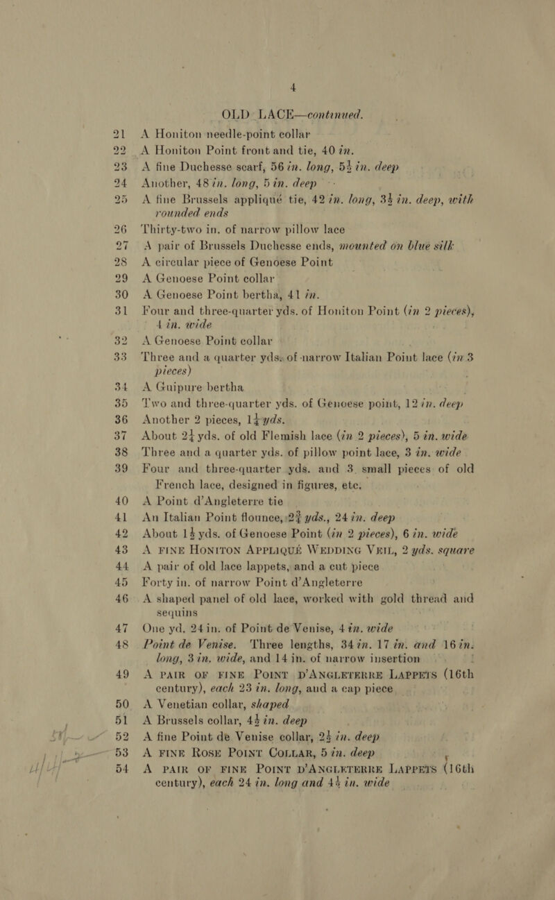 a ee ps Lo LD bo bo PO Nn we bd bw pp Wo OO a7 Co ie) 4 OLD LACK—continued. A Honiton needle-point collar A Honiton Point front and tie, 40 a2. A fine Duchesse scarf, 56 72. long, 54 in. deep Another, 487n. long, 5in. deep A fine Brussels appliqué tie, 42 72. long, 34 in. deep, with rounded ends Thirty-two in. of narrow pillow lace A pair of Brussels Duchesse ends, mounted on blue silk A circular piece of Genoese Point A Genoese Point collar A. Genoese Point bertha, 41 72. Four and three-quarter yds. of Honiton Point (7m 2 pieces), 4 in. wide A Genoese Point collar | Three and a quarter yds. of narrow Italian Point lace (72 3 pieces) A Guipure bertha | Two and three-quarter yds. of Genoese point, 12 7n. deep Another 2 pieces, 1dyds. About 24 yds. of old Flemish lace (72 2 pieces), 5 in. wide Three and a quarter yds. of pillow point lace, 3 in. wide Four and three-quarter yds. aud 3. small pieces: of old French lace, designed in figures, ete, A Point d’Angleterre tie An Italian Point flounce,:2? yds., 24 72. deep About 14 yds. of Genoese Point (in 2 pieces), 6 in. wide A FINE HONITON APPLIQUE WEDDING VEIL, 2 yds. square A pair of old lace lappets, and a cut piece Forty in. of narrow Point d’Angleterre A shaped panel of old lace, worked with gold thread and sequins One yd, 24in. of Point de Venise, 4 27. wide Point de Venise. ‘Three lengths, 3472. 17 in. and 16 in. long, 3in, wide, and 14 in. of narrow insertion — A PAIR OF FINE POINT D ANGLETERRE LAPPE’S (16th century), each 23 in. long, aud a cap piece A Venetian collar, shaped A Brussels collar, 44 72. deep A fine Point de Venise collar, 24 nv. deep A FINE Rose Point ConLar, 5 in. deep A PAIR OF FINE POINT D’ANGLETERRE LAPPEYS (16th