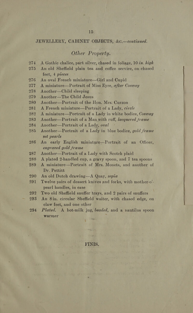 co Ia As woo Yodo os aor) oa) SN) BS” BD RS ESD. BS 8° BO bo fo BS CO CO oS CR or 15 Other Property. An old Sheffield plain tea and coffee service, on chased feet, 4 preces A miniature—Portrait of Miss Eyre, after Cosway Another—Child sleeping Another—The Child Jesus Another—Portrait of the Hon. Mrs: Curzon A French miniature—Portrait of a Lady, circle A miniature—Portrait of a Lady in white bodice, Cosway Another—Portrait of a Man with ruff, lacquered frame Another—Portrait of a Lady, oval Another—Portrait of a Lady in blue bodice, gold /rame An early English miniature—Portrait of an Officer, engraved gold frame Another—Portrait of a Lady with Scotch plaid A plated 2-handled cup, a gravy spoon, and 7 tea spoons A miniature—Portrait of Mrs. Monets, and another of Dr. Pettitt An old Dutch drawing—A Quay, sepia Twelve pairs of dessert knives and forks, with mother-o- pearl handles, in case Two old Sheffield snuffer trays, and 2 pairs of snuffers An 8in. circular Sheffield waiter, with chased edge, on claw feet, and one other Plated. A hot-milk jug, beaded, and a nautilus spoon warmer a FINIS.