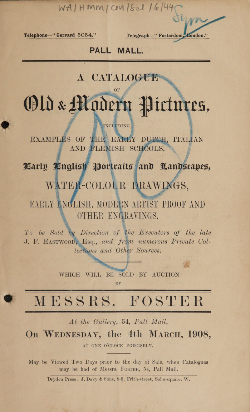  Fe a hp ee WATHM™ micm [Sat 16 [44c   Telephone—‘‘ Gerrard 5054.” Telegraph—‘ Fosterdom,ondon.”  PALL MALL.   =     3 OF #&amp; a eh, ang ‘ Maths P 4 iy la or traits | Ds 4 Om in a J. F. Hastwoop,,Esq., and fram numerous Private Col- ee N 44 lections and Other Sources.   4G Po WHICH WILL BE SOLD BY AUCTION BY © MESSRS. FOSTER At the Gallery, 54, Pall Mall, On WEDNESDAY, the 4th Marcu, 1908, AT ONE OCLOCK PRECISELY.     May be Viewed T'wo Days prior to the day of Sale, when Catalogues may be had of Messrs. Fosrer, 54, Pall Mall.   Dryden Press: J. Davy &amp; Sons, 8-9, Frith-street, Soho-square, W.