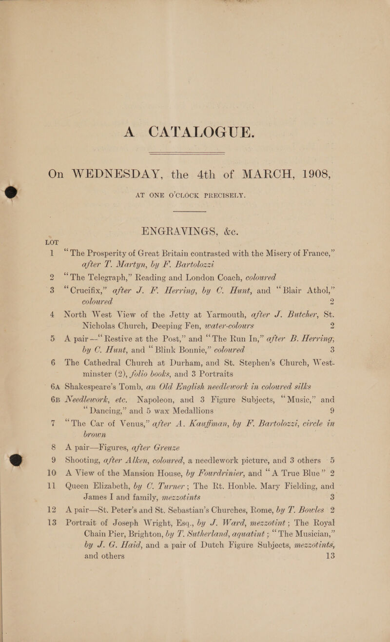 A CATALOGUE. LOT oJ 12 13 AT ONE O'CLOCK PRECISELY. ENGRAVINGS, &amp;e. “The Prosperity of Great Britain contrasted with the Misery of France,” after T. Martyn, by F. Bartolozz “The Telegraph,” Reading and London Coach, coloured “Crucifix,” after J. F. Herring, by C. Hunt, and “Blair Athol,” coloured 2 North West View of the Jetty at Yarmouth, after J. Butcher, St. Nicholas Church, Deeping Fen, water-colours 2 A pair —-‘‘ Restive at the Post,” and “The Run In,” after B. Herring; by C. Hunt, and “ Blink Bonnie,” coloured 3 The Cathedral Church at Durham, and St. Stephen’s Church, West- minster (2), folio books, and 3 Portraits Shakespeare’s Tomb, an Old English needlework in coloured silks 5 e . 66 e Needlework, etc. Napoleon, and 3 Figure Subjects, “Music,” and 66 ° ° Dancing,” and 5 wax Medallions 9 (75 a 7 ° . ° The Car of Venus,” after A. Kauffman, by FE. Bartolozz, circle in brown | A pair—Figures, after Greuze Shooting, after Alken, coloured, a needlework picture, and 3 others 5 A View of the Mansion House, by Fourdrinier, and “A True Blue” 2 Queen Elizabeth, by C. Turner; The Rt. Honble. Mary Fielding, and James I and family, mezzotints 3 A pair—St. Peter’s and St. Sebastian’s Churches, Rome, by 7. Bowles 2 Portrait of Joseph Wright, Esq., by J. Ward, mezzotint ; The Royal Chain Pier, Brighton, by 7. Sutherland, aquatint ; “The Musician,” by J. G. Haid, and a pair of Dutch Figure Subjects, mezzotints, and others 13