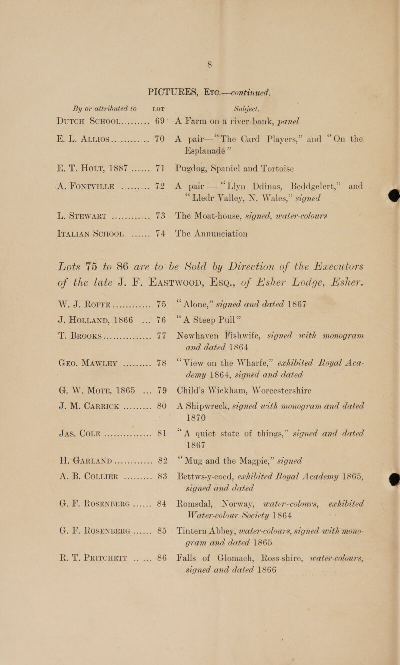 A. FONTVILLE L. STEWART ITALIAN SCHOOL A pair—“The Card Players,” and “On the Esplanade ” Pugdog, Spaniel and Tortoise A pair — “Llyn Ddinas, Beddgelert,” and ‘Lledr Valley, N. Wales,” signed The Moat-house, stgned, water-colours The Annunciation J. HOLLAND, 1866 G. W. Mors, 1865 A. B. COLLIER Alone,” signed and dated 1867 “A Steep Pull” Newhaven Fishwife, signed with monogram and dated 1864 “View on the Wharfe,” exhibited Royal Aca- demy 1864, signed and dated Child’s Wickham, Worcestershire A Shipwreck, signed with monogram and dated 1870 “A quiet state of things,” ségned and dated 1867 ‘Mug and the Magpie,” s¢gned Bettws-y-coed, exhibited Royal Academy 1865, signed and dated Romsdal, Norway, water-colours, Water-colour Society 1864 exhibited Tintern Abbey, water-colours, signed with mono- gram and dated 1865 Falls of Glomach, Ross-shire, water-colours, signed and dated 1866  