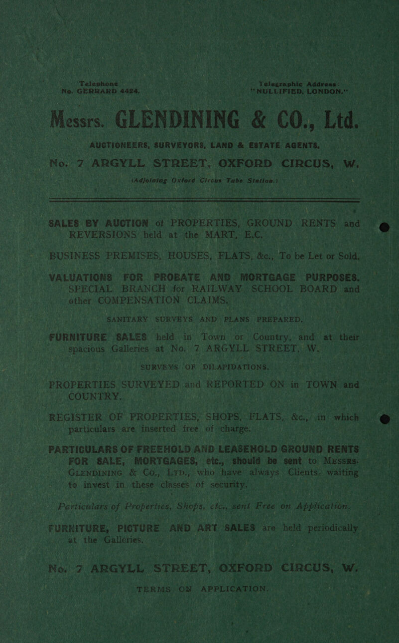  Telephone — ie x i: eee ‘Telegraphic Address: Py WR lgoatibvaumranar vere’ alata MON: Baan | “NULLIFIED, LONDON ) Messrs. GLEN DIN ING &amp; €0., Ltd, ae - | AUGTIONEERS, SURVEYORS, LAND &amp; ESTATE AGENTS, 3 : iy a a 7 ARGYLL STREET, OXFORD. ‘CIRCUS, fe ae Naiaiotae Oxtord Circus Tube Station.) : oe ae de . ; earth   SALES BY AUCTION ot PROPERTIES, GROUND RENTS: oe d _ REVERSIONS held at the MART, B.C. ama hy BUSINESS PREMISES, HOUSES, PLATS bo, To ie pee or Sold, oe VALUATIONS FOR PROBATE AND MORTGAGE PURPOSES. Bat SPECIAL BRANCH for RAILWAY, SCHOOL BOARD sie et: other COMPENSATION CLAIMS. ae SANITARY SURVEYS AND PLANS PREPARED. Ls iter Ce FURNITURE SALES held in Town or Country, and. at their ce he spacious oe at No, 7 he STREET, ws | a SURVEYS, OF DILAPIDATIONS. “PROPERTIES SURVEYED and REPORTED ON in TOWN Nand ees COUNTRY. &lt;- eed REGISTER OF PROPERTIES, ‘SHOPS, FLATS, &amp;c,/ dn wc ve } particulars are inserted free of ‘charge. (chan PARTICULARS OF FREEHOLD AND LEASEHOLD GROUND RENTS Bly FOR SALE, MORTGAGES, etc., should be sent to Messrs. 9 GLENDINING &amp; 'Go.,; Lrp.; who have’ always’ Clients. matin | ae ae: to. inyest, in. these classes of hg Hae 4 sp abs Oh an eae a Bed ances ae Properties, al dak ete, ne Free on Application ‘ Ai i FURNITURE, PICTURE AND ART SALES: are held Pevodicaly at the Galleries. MP emneeNS whe austen ne Rc e | ae te No. 7 ARGYLL STREET, ‘oxFORD €incus, Ww. eet “TERMS, ON APPLICATION. qa i eet er ae aus (SIs , 5 uy ks als at Oa 