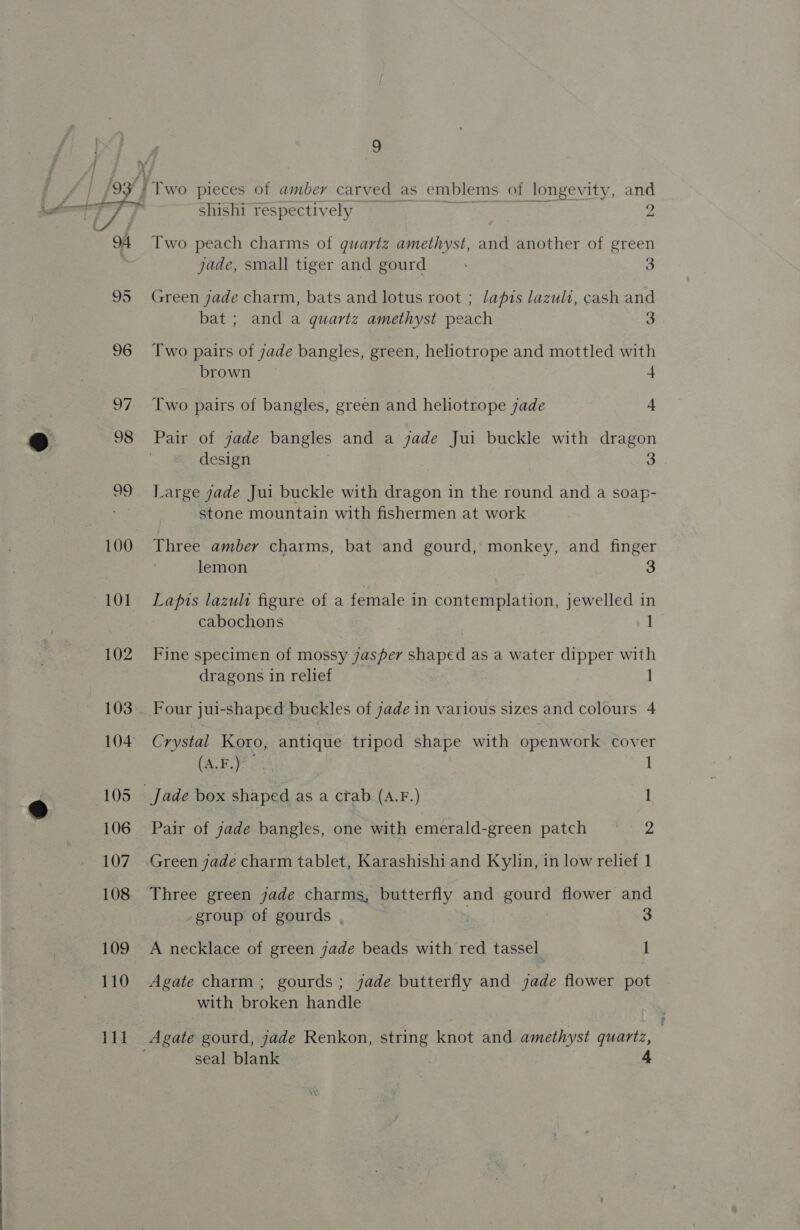  100 101 102 103 105 106 107 108 109 110 111 ) 9 shishi respectively ; 2 Two peach charms of guartz amethyst, and another of green jade, small tiger and gourd 3 Green jade charm, bats and lotus root ; lapis lazuli, cash and bat; and a quartz amethyst peach 3 Two pairs of jade bangles, green, heliotrope and mottled with brown 4 Two pairs of bangles, green and heliotrope jade + Pair of jade bangles and a jade Jui buckle with dragon | design 3 Large jade Jui buckle with dragon in the round and a soap- stone mountain with fishermen at work Three amber charms, bat and gourd, monkey, and finger lemon Lapis lazult figure of a female in contemplation, jewelled in cabochons 1 Fine specimen of mossy jasper shaped as a water dipper with dragons in relief Four jui-shaped buckles of jade in various sizes and colours 4 Crystal Koro, antique tripod shape with openwork cover (A.F.)° I _Jade box shaped as a crab (A.F.) 1 Pair of jade bangles, one with emerald-green patch = 2 Green jade charm tablet, Karashishi and Kylin, in low relief 1 Three green jade charms, butterfly and gourd flower and group of gourds 3 A necklace of green jade beads with red tassel i Agate charm; gourds; jade butterfly and jade flower pot with broken handle Agate gourd, jade Renkon, string knot and amethyst quartz, seal blank 4