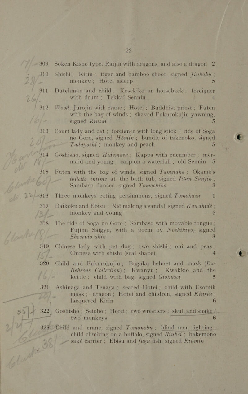 313 319 322) Soken Kisho type, Raijin with dragons, and also a dragon 2 Shishi; Kirin; tiger and bamboo shoot, signed /iukoku ; monkey = Hbici asleep 5 Dutchman and child; Kosekiko on horseback ; foreigner with drum; Tekkai Sennin 4 Wood, Jurojin with crane ; Hotei; Buddhist priest ; Futen with the bag of winds ; shaved Fukurokujiu yawning, signed Riusat | =! 5 Court lady and cat ; foreigner with long stick ; ride of Soga no Goro, signed Hémin ; bundle of fakenoko, signed Tadayoshi ; monkey and peach 5 Goshisho, signed Hidemasa ; Kappa with cucumber ; mer- maid and young ; carp on a waterfall; old Sennin 5 Futen with the bag of winds, signed Tametaka ; Okamé’s toilette intime at the bath tub, signed Jttan Sangin ; Sambaso dancer, signed Tomochtka 3 Three monkeys eating persimmons, signed Tomokazu 1 Daikoku and Ebisu ; Nid making a sandal, signed Kawahideé ; monkey and young 3 The ride of Soga no Goro ; Sambaso with movable tongue ; Fujimi Saigyo, with a poem by Nosftkivo, signed Shoseido shin | hag Chinese lady with pet dog; two shishi; oni and peas ; Chinese with shishi (seal shape) a Child and Fukurokujiu; Bugaku helmet and mask (E£x- Behrens Collection); Kwanyu; Kwakkio and the kettle ; child with bag, signed Grokuset 5 Ashinaga and Tenaga; seated Hotei; child with Usofuik mask ; dragon; Hotei and children, signed Kinriu ; lacquered Kirin 6 eres 6 -Child and crane, signed Tomonobu ; blind men fighting ; child climbing on a buffalo, signed Riukei ; bakemono _~ saké carrier ; Ebisu and fugu fish, signed Riumin two monkeys