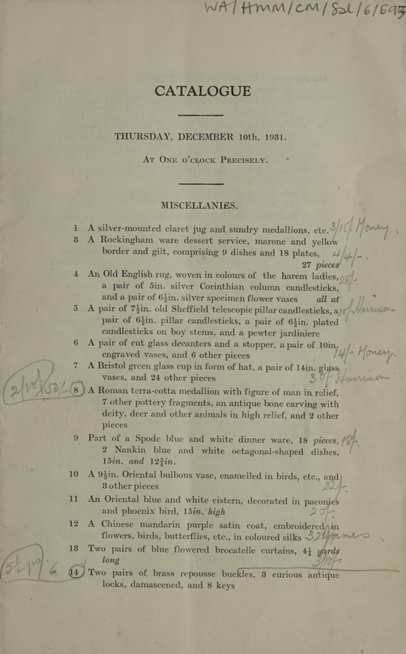 7 11 12 CATALOGUE THURSDAY, DECEMBER 10th, 1931. At ONE O'CLOCK PRECISELY. . MISCELLANIES. A. silver-mounted claret jug and sundry medallions, ete.” A Rockingham ware dessert service, marone and yellow 27 pieces’ An, Old English rug, woven in colours of the harem ladies, and a pair of 64in. silver specimen, flower vases all at A pair of 73in. old Sheffield telescopic pillar candlesticks, a candlesticks on boy stems, and a pewter jardiniere engraved vases, and 6 other pieces vases, and 24 other pieces A Roman terra-cotta medallion with figure of man in relief, 7 other pottery fragments, an antique bone carving with deity, deer and other animals in high relief, and 2 other pieces 2 Nankin blue and white octagonal-shaped dishes, 15in. and 123in. An, Oriental blue and white cistern, decorated in paconies and phoenix bird, 15in. high A A Chinese mandarin purple satin coat, embroidered im, Two pairs of blue flowered brocatelle curtains, 4+ 4 yards long : locks, damascened, and 8 keys