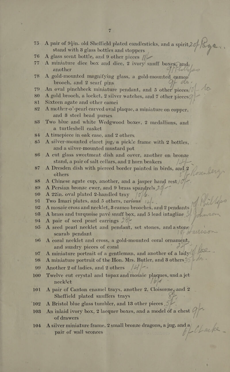 i stand with 3 glass bottles and stoppers A glass scent bottle, and 9 other pleces /i another C 7/1 A gold-mounted magnifying glass, a gold- mounted. cameo brooch, and 2 scarf pins Sixteen agate and other camei A mother-o’-pearl carved oval plaque, a miniature on copper. and 38 steel bead purses Two blue and white Wedgwood boxes, 2 medallions, and a turtlesheil casket A timepiece in, oak case, and 2 others A. silver-mounted claret jug, a pickle frame with 2 bottles, and a silver-mounted mustard pot A cut glass sweetmeat dish and cover, another on bronze stand, a pair of salt cellars, and 2 horn beakers others is A Chinese agate cup, another, and a jasper hand rest / /U]} A Persian bronze ewer, and 9 brass spandre!s A 22in. oval plated 2-handled tray /(//. Two Imari plates, and 5 others, various: A mosaic cross and necklet, 8 cameo brooches, and 2 pendants A brass and turquoise pave snuff box, and 5 lead intagliae A pair of seed pearl earrings 25 )- A seed pearl necklet and pendant, set stones, and aten9 scarab pendant and sundry pieces of coral ae A miniature portrait of the Hon. Mrs. Butler, and 3 others ° Another 2 of ladies, and 2 others /2/ /~&gt; Twelve cut crystal and topaz and mogaic prague, and a.jet necklet A pair of Canton enamel trays, another 2, Ciotsbines and 2 Sheffield plated snuffers trays K- A Bristol blue glass tumbler, and 13 other pieces SK. of drawers