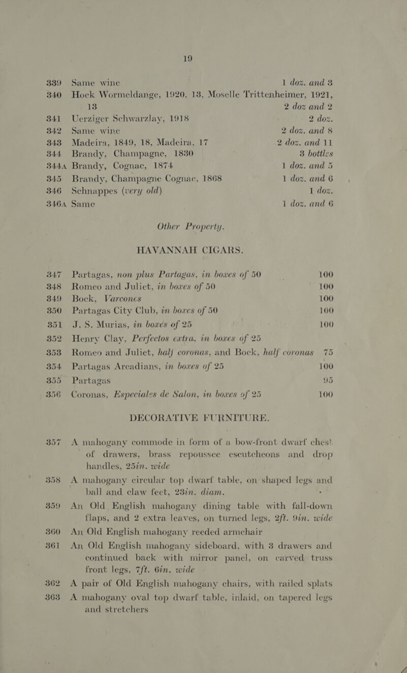 339 340 B41 34.2 343 344 3444 B45 346 BAG6A 362 363 19 Same wine 1 doz. and 3 Hock Wormeldange, 1920, 13, Moselle Trittenheimer, 1921, 13 2 doz and 2 Uerziger Schwarzlay, 1918 2 doz. Same wine 2 doz. and 8 Madeira, 1849, 18, Madeira, 17 2 doz. and 11 Brandy, Champagne, 1830 3 bottles Brandy, Cognac, 1874 1 doz. and 5 Brandy, Champagne Cognac, 1868 1 doz. and 6 Schnappes (very old) 1 doz. Same 1 doz. and 6 Other Property. HAVANNAH CIGARS. Partagas, non plus Partagas, in boxes of 50 . 100 Romeo and Juliet, in bowes of 50 100 Bock, Varcones 100 Partagas City Club, in bowes of 50 100 J.S. Murias, in bowes of 25 100 Henry Clay, Perfectos extra. in boxes of 25 Romeo and Juliet, halj coronas, and Bock, half coronas 75 Partagas Arcadians, in boxes of 25 100 « . 4 ‘ ‘ ( 5 Partagas 95 Coronas, Especiales de Salon, in boxes of 25 100 DECORATIVE FURNITURE. A mahogany commode in form of a bow-front dwarf ches! of drawers, brass repoussee escutcheons and drop handles, 25in. wide A mahogany circular top dwarf table, on shaped legs and ball and claw feet, 23in. diam. . An Old English mahogany dining table with fall-down flaps, and 2 extra leaves, on turned legs, 2ft. 9in. wide An Old English mahogany reeded armchair An, Old English mahogany sideboard, with 3 drawers and continued back with mirror panel, on carved truss front legs, 7/t. 6in. wide A. pair of Old English mahogany chairs, with railed splats A mahogany oval top dwarf table, inlaid, on tapered legs and stretchers