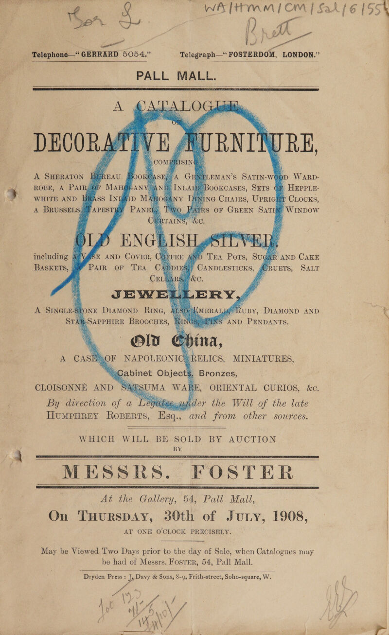  f Bree tena, Cay rs f Pr U- a tot gang Telephone—* GERRARD 5054.”       EMAN’S SATIN-W@ op W ARD- OOKCASES, SETS GR HEPPLE- A. SHERATON | ROBE, A PAIR; ©          WHITE AND BR ay A @ Cuairs, Upricat CLocks, A BRUSSELS # 7 oF GREEN SATIN’ -Wixpow including AVV@SE AND Cover, AND CAKE PAIR. OF “TRA BASKETS, 3 UETS, SALT JE: WW? A SINGL NE DIAMOND RIN@G, SAPPHIRE BROOCHES,      S, Bronzes, ORIENTAL CURIOS, &amp;c. By direction of a Legatee.ander the Will of the late HuMPHREY ROBERTS, Esq., and from other sources.     MESSRS. FOSTER    May be Viewed 'I'wo Days prior to the day of Sale, when Catalogues may be had of Messrs. Fosrer, 54, Pall Mall.  Dryden Press: J, Davy &amp; Sons, 8-9, Frith-street, Soho-square, W. 