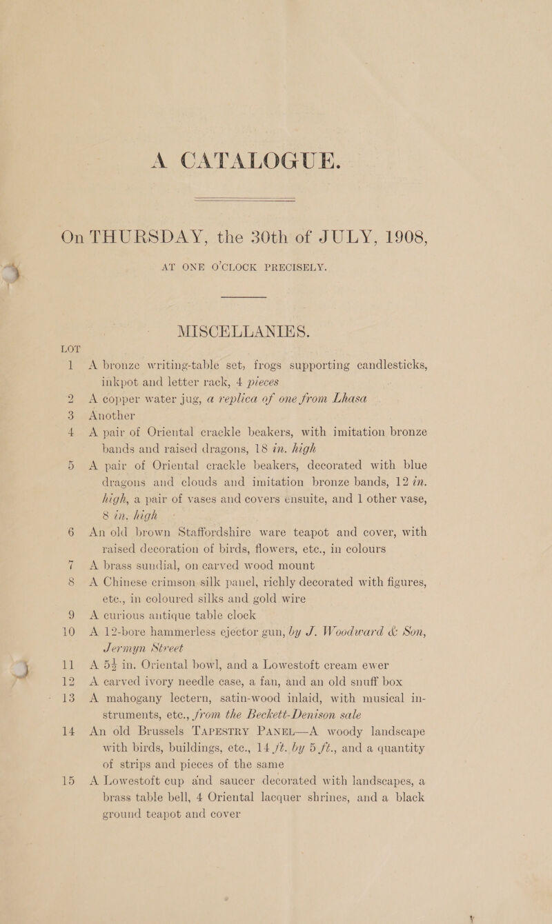 A CATALOGUE.   On THURSDAY, the 30th of JULY, 1908, AT ONE O'CLOCK PRECISELY. MISCELLANIES. 1 &lt;A bronze writing-table set, frogs supporting candlesticks, inkpot and letter rack, 4 pieces 2 &lt;A copper water jug, a replica of one from Lhasa 3. Another 4 &lt;A pair of Oriental crackle beakers, with imitation bronze bands and raised dragons, 18 in. high 5 &lt;A pair of Oriental crackle beakers, decorated with blue dragons and clouds and imitation bronze bands, 12 zn. high, a pair of vases and covers ensuite, and 1 other vase, 8 in. high 6 An old brown Staffordshire ware teapot and cover, with raised decoration of birds, flowers, etc., in colours 7 A brass sundial, on carved wood mount 8 &lt;A Chinese crimson silk panel, richly decorated with figures, etc., in coloured silks and gold wire ; 9 A curious autique table clock 10 A 12-bore hammerless ejector gun, by J. Woodward &amp; Son, Jernyn Street 11 A 54 in. Oriental bowl, and a Lowestoft cream ewer 12 &lt;A earved ivory needle case, a fan, and an old snuff box 13. A mahogany lectern, satin-wood inlaid, with musical in- struments, ete., from the Beckett-Denison sale 14 An old Brussels TApEsTRY PANEL—A woody landscape with birds, buildings, etc., 14 ft. by 5./¢., and a quantity of strips and pieces of the same 15 A Lowestoft cup and saucer decorated with landscapes, a brass table bell, 4 Oriental lacquer shrines, and a black ground teapot and cover