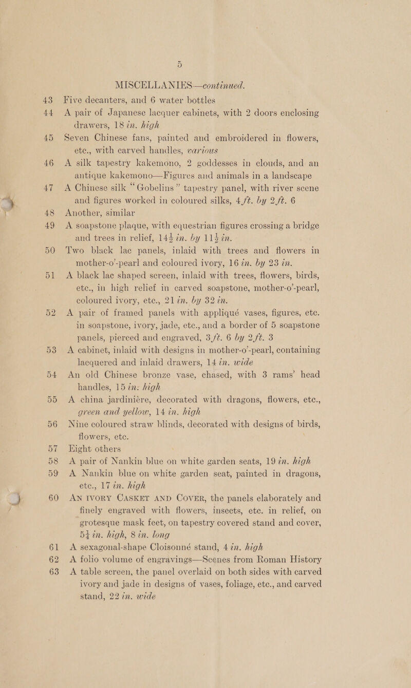 43 44 46 47 48 49 50 51 Or bo 61 62 63 ~ o MISCELLANIES—continued. Five decanters, and 6 water bottles A pair of Japanese lacquer cabinets, with 2 doors enclosing drawers, 18 zn. high ) Seven Chinese fans, painted and embroidered in flowers, ete., with carved handles, various A silk tapestry kakemono, 2 goddesses in clouds, and an antique kakemono—Figures and animals in a landscape A Chinese silk “Gobelins” tapestry panel, with river scene and figures worked in coloured silks, 4,/¢. by 2./t. 6 Another, similar A soapstone plaque, with equestrian figures crossing a bridge and trees in relief, 144 7”. by 1147. Two black lac panels, inlaid with trees and flowers in mother-o’-pearl and coloured ivory, 167n. by 23 in. A black lae shaped screen, inlaid with trees, flowers, birds, ete., in high relief in carved soapstone, mother-o’-pearl, coloured ivory, ete., 2l17n. by 32 in. A pair of framed panels with appliqué vases, figures, ete. in soapstone, ivory, jade, etc., and a border of 5 soapstone panels, pierced and engraved, 3,/t. 6 by 2.f#. 3 A cabinet, inlaid with designs in mother-o’-pearl, containing lacquered and inlaid drawers, 1427. wide An old Chinese bronze vase, chased, with 3 rams’ head handles, 157in: high A china jardiniére, decorated with dragons, flowers, etc., green and yellow, 14 in. high Nine coloured straw blinds, decorated with designs of birds, flowers, etc. : Hight others A pair of Nankin blue on white garden seats, 19 in. high A Nankin blue on white garden seat, painted in dragons, ete., 17 an. high AN IVORY CASKET AND Cover, the panels elaborately and finely engraved with flowers, insects, etc. in relief, on grotesque mask feet, on tapestry covered stand and cover, 54 in. high, 8 in. long A sexagonal-shape Cloisonné stand, 47. high A folio volume of engravings—Scenes from Roman History A table screen, the panel overlaid on both sides with carved ivory and jade in designs of vases, foliage, etc., and carved stand, 22 in. wide