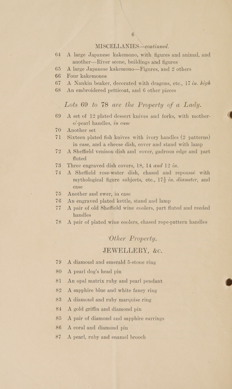 MISCELLANIES—continued. A large Japanese kakemono, with figures and animal, and another—River scene, buildings and figures A large Japanese kakemono—Figures, and 2 others Four kakemonos A Nankin beaker, decorated with dragons, ete., 17 in. high An embroidered petticoat, and 6 other pieces Lots 69 to 78 are the Property of a Lady. A set of 12 plated dessert knives and forks, with mother- o-pearl handles, 7 case Another set Sixteen plated fish knives with ivory handles (2 patterns) in case, and a cheese dish, cover and stand with lamp A Sheffield venison dish and cover, gadroon edge and part fluted Three engraved dish covers, 18, 14 and 12 in. A Sheftield rose-water dish, chased and repoussé with mythological figure subjects, etc., 174 in. diameter, and case Another and ewer, in case ‘An engraved plated kettle, stand and lamp A pair of old Sheffield wine coolers, part fluted and reeded handles A pair of plated wine coolers, chased rope-pattern handles ‘Other Property. JEWELLERY, é&amp;c. A diamond and emerald 5-stone ring A pearl dog’s head pin An opal matrix ruby and pearl pendant A sapphire blue and white fancy ring A diamond and ruby marquise ring A gold griffin and diamond pin A pair of diamond and sapphire earrings A coral and diamond pin A pearl, ruby and enamel brooch