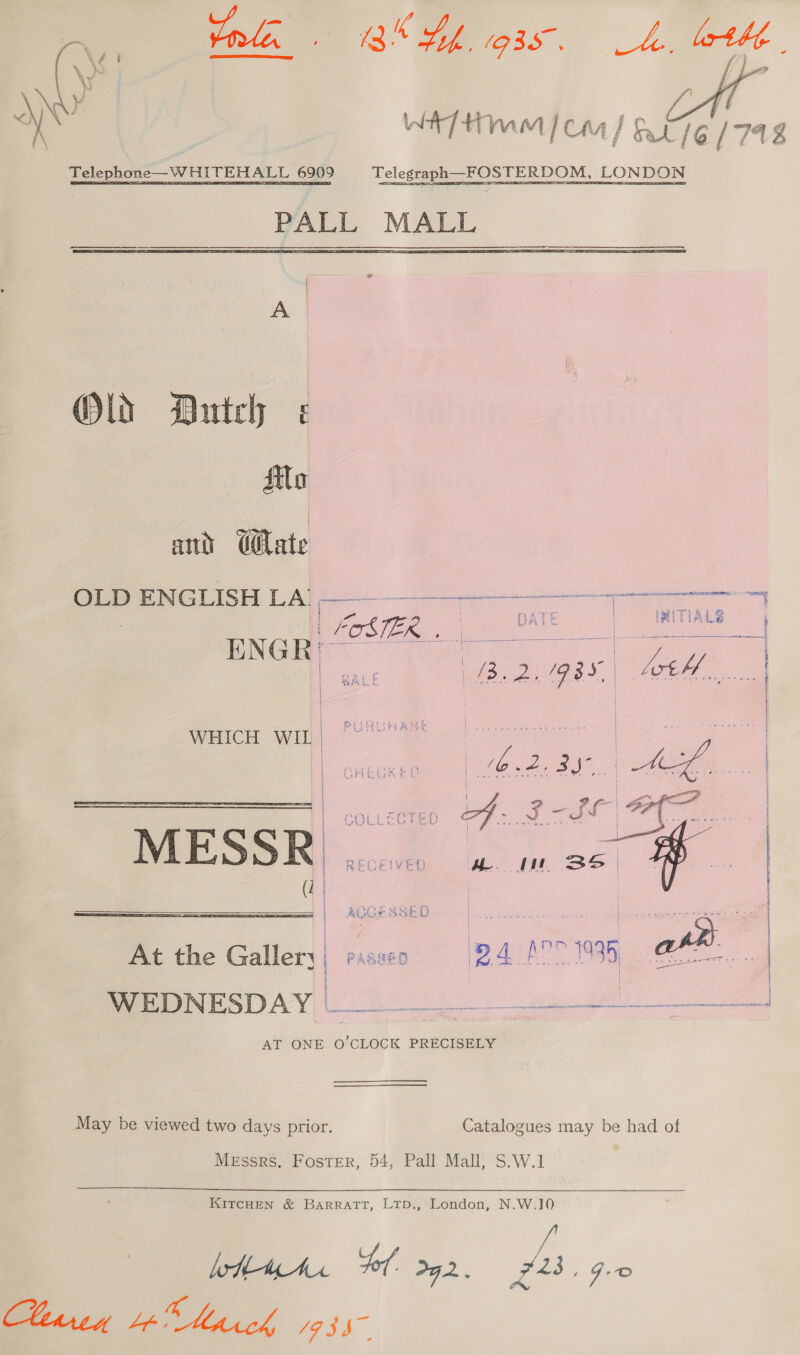  ¥: Rie WH] 4h (fi / CHA ] Oa / 6 / 74 g Telephone—WHITEHALL 6909 Telegraph —FOSTERDOM, LONDON PALL MALL Old Dutch ilo | ant @ilate OLD ENGLISH LA) ———_—___—_—____——— or ever OSE ea He eb ae ce We. pe. eae. | | | GHEGKED | ee ee Cpe a ty | aa L-d0 A MESSR . ance em ee     At the Gallery | fe D4 we 39 ahh i BeeROR STAN) Ue a a AT ONE O'CLOCK PRECISELY May be viewed two days prior. Catalogues may be had of Messrs. Foster, 54, Pall Mall; S.W.1 KITCHEN &amp; BARRATT, LTD., London, N.W.10 een We hick 19357