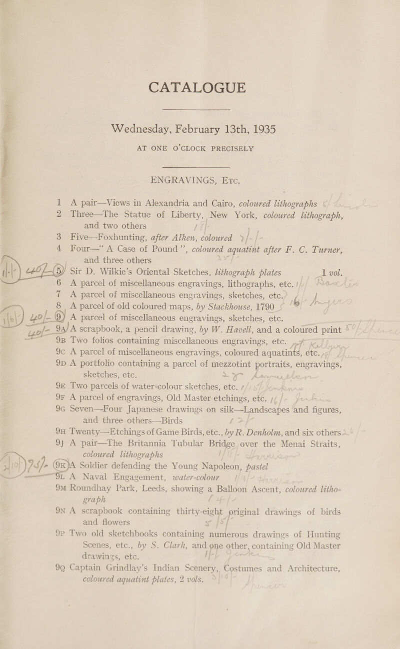 CATALOGUE Wednesday, February 13th, 1935 AT ONE O'CLOCK PRECISELY ENGRAVINGS, Etc, 1 A pair—Views in Alexandria and Cairo, coloured lithographs : Three—The Statue of Liberty, New York, coloured lithograph, and two others / ff: 3 Five—Foxhunting, after Alken, coloured 2) Four-=h Case of Pound’, coloured aquatint after F. C. Turner, Pele and three others (5) Sir D. Wilkie’s Oriental Sketches, lithograph plates 1 vol. 6 A parcel of miscellaneous engravings, lithographs, etc. !/)/ /@&lt;c- 7 A parcel of miscellaneous engravings, sketches, etc.) } 8 A parcel of old coloured maps, by Stackhouse, 1790 Gf 4 ie Ba, A parcel of miscellaneous engravings, sketches, etc. bo ; } j j } Pfu | if j   L605  ape - a 9B Two folios containing fiscellan ae: engravings, etc. »A 9c A parcel of miscellaneous engravings, coloured aquatints, ate. | 9p A portfolio containing a parcel of eee pores: engravings, sketches, etc. ~ oF . 9E Two parcels of water-colour sketches, ae 9F A parcel of engravings, Old Master ihe etc, 9G Seven—Four Japanese drawings on silk Landscapes and ae and three others—Birds 9H Twenty—Etchings of Game Birds, etc. aed Denholm, and six others 9} A pair—The Britannia Tubular ee over the Menai Straits, a coloured lithographs » By, v/- ( 9xK)A Soldier defending the Young Napoleon, Pastel , Or A Naval Engagement, water-colour 9M Roundhay Park, Leeds, showing a Balloon Ascent, coloured litho- graph IN A scrapbook containing ea “oe — drawings of birds and flowers 9P Two old sketchbooks containing | numerous drawings of Hunting scones, ‘etc,, by S.. Clark, ey one ae containit 1g Old Master drawings, os i 99 Captain Grindlay’s Indian Scenery, Costumes and Architecture, coloured aquatint plates, 2 vols.