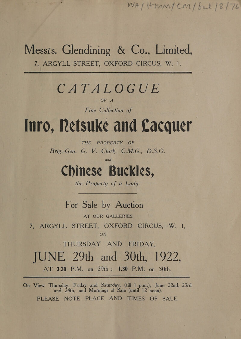 L Messrs. Glendining &amp; Co: Limited, 7, ARGYLL STREET, OXFORD CIRCUS, W. 1.   CATALOGUE OF A Fine Collection of Inro, Retsuke and Cacquer THE PROPERTY gr Brig.-Gen. G. V. Clark, C.M.G., D.S.O. Chinese Buckles, the Property of a Lady. For Sale by Auction AT OUR GALLERIES, Pea nGYil STREET, OXFORDS CIRCUS, «W..1, . ON THURSDAY AND _ FRIDAY, JUNE. 29th and 30th, 1922, AT 3.30 P.M. on 29th; 1.30 P.M. on 30th.  an th, and Mornings of Sale (until 12 noon). On View Thursday, Friday and Saturday, (till 1 p.m.), te 22nd, 23rd d PLEASE NOTE PLACE AND TIMES OF SALE.