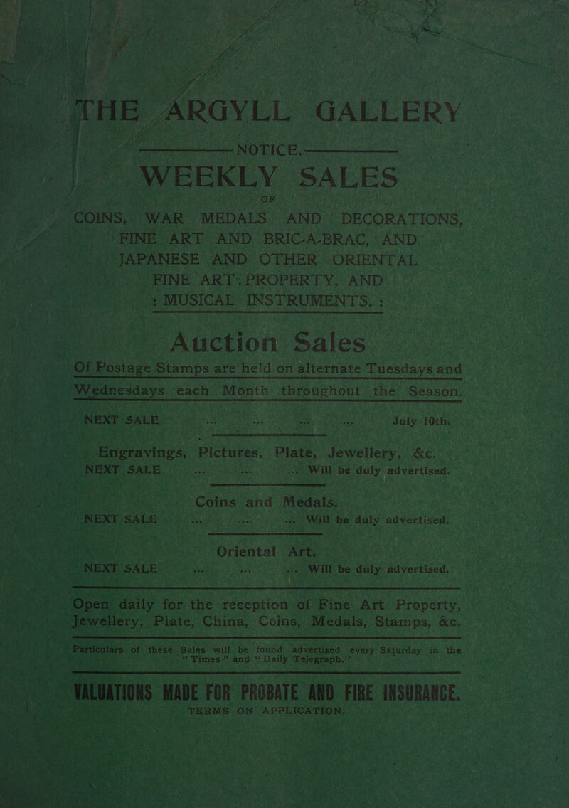 B ARGYLL GALLERY    oe ere gaan NOTICE.- | | WEEKLY SALES | “COINS, WAR MEDALS AND~ DECORATIONS, ) Ne | FINE ART AND BRIC-A-BRAC, AND Fe a ale JAPANESE AND OTHER ORIENTAL oa ms _ FINE ART- PROPERTY, AND Pg MUSICAL INSTRUMENTS. . aN  Auction Sales.   a ; OF Postage Stamps : are held on alternate Tuesdays and  ye ara ae NEXT. SALE ae ear A Beets i. ORE July | 10th. NA Maa 4 eS SP ata ee de a fa St hag 5 5-« Pape ey. Sieh 7, oF pad / Teed, aa ne -s eh ss a maak : F ae iene oo Engravings, Pictures, Plate, Jewellery, ae A ie CREE, eee. Lo aeae owl be bons advertised.  3   Se: a a s “Coins and Medals, | ; gre EX oy SALE Pei antes’ aie a will be we advertised. y 5 « J at PP ie Eee, . EBT) Be rm AM be Pt Ly tT ves   ‘Oriental Art. will be sag) Wiverecd     oe these: ‘Sales will, be found: advertised “every: Saturday in the aes va Herat ex pce ” and 6% Daily toch hae rs) me P (ONS MADE FOR PROBATE AND FIRE USURANGE. is TERMS ON APPLICATION. i 4 vet . aye Mea : Me - 4 y Fe ’ Pee ty Me, : am : en Ce 40) a 4 * we &gt; 5 om “ac 5 ee akte ty Bay ® ’ : ; thy F ; ; ig: ; ‘ &lt; es : ) r ‘\ i? z &gt; ¢ _ a) ‘ - £ G The 5 . Rs ee ‘ =! ern ea 4 : } zn ates sae: . Coie ee » . ‘. x  Sg) i, Beet Wis P les ie v7 rom . z ye Se ay re — Pay he