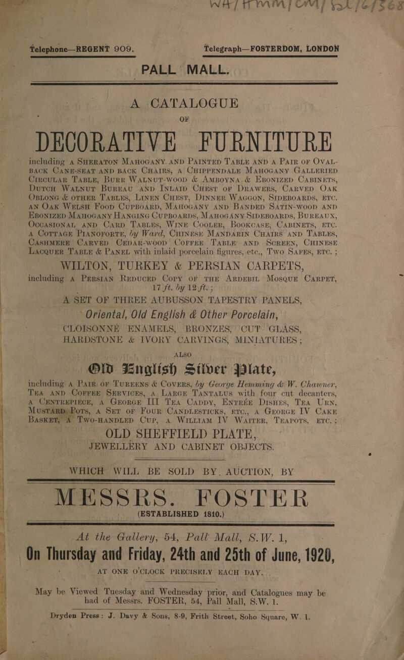   Telephone—REGENT 909.  PALL MALL.  A CATALOGUE DECORATIVE FURNITURE including A SHERATON MaHoGANY. AND PAINTED TABLE AND A PAIR OF OVAL- BACK CANE-SEAT AND BACK CHAIRS, A CHIPPENDALE MAHOGANY GALLERIED Crrcutar TABLE, Burr WALNuUT-woop &amp; AMBoyNA.&amp; EBONIZED CABINETS, DoutcH Watunut Bureau AND INLATID CHEst of DRAWERS, CARVED OAK. Ostone &amp; OTHER TABLES, LiIneEN Curst, DINNER WAGGON, SIDEBOARDS, ETC. AN Oak Wes Foop CupBoarD, MAHOGANY AND BANDED SATIN-WOOD AND EBoNIZED MAHOGANY HANGING CupBoaRDs, MAHOGANY SIDEBOARDS, BUREAUX, OcGASIONAL AND Carp TABLES, WINE CooLerR, Bookcass, CABINETS, ETC. A CoTTaGe PIANOFORTE, by Ward, Guiness MaNparin CHAIRS AND TABLES, CASHMERE CARVED OEpar- wood CoFFEE TABLE AND SCREEN, CHINESE. Lacqurr TasLe &amp; Pane with inlaid porcelain figures, etc., Two SAPES, ETC. WILTON, TURKEY &amp; PERSIAN CARPETS, including A PrrsiAN REDUCED Copy or tHe ARDEBIL Mosque CarpPET, A SET OF THREE AUBUSSON TAPESTRY PANELS, Oriental, Old English &amp; Other Porcelain, CLOISONNE ENAMELS, BRONZES, ‘CUT GLASS, HARDSTONE &amp; IVORY CARVINGS, MINIATURES ; ALSO Ow Enatish Stiver B3late, including A Parr or TurEENS &amp; Covers, by George Hemming &amp; W. Chawner, THA AND COFFEE SERVICES, A LARGE TANTALUS with four cut decanters, A CENTREPIECE, A GkrorcEe III Tea Cappy, Enrrte Disnes, TEA Urn, MusTARD, Pots, A Ser oF Four CANDLESTICKS, ETC., A Guorce IV CaKkE 5 A Two-HANDLED Cup, Aa WILLIAM IV WAITER, TEAPOTS, ETC. ; OLD SHEFFIELD PLATE, “JEWELLERY AND CABINET OBJECTS.   WHICH WILL BE SOLD BY. AUCTION, BY MESSRS. FOSTER (ESTABLISHED 1810, )     At the Gallery, 54, Pall Mall, S.W. 1,  AT ONE O'CLOCK PRECISELY EACH DAY.  May be Viewed Tuesday and Wednesday prior, and Catalogues may be had of Messrs. FOSTER, 54, Pall Mall, S.W. 1.  Dryden Press: J. Davy &amp; Sons, 8-9, Frith Boek. Soho Square, W, l.