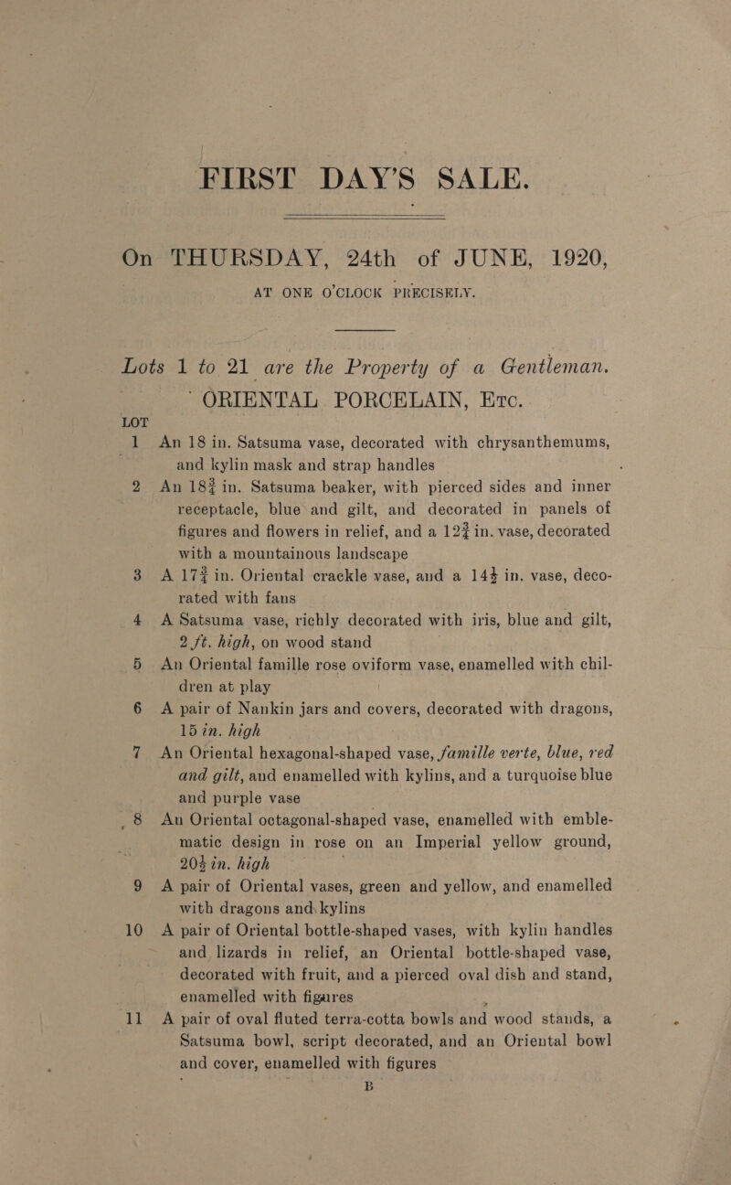 FIRST DAY’S SALE.   On THURSDAY, 24th of JUNE, 1920, AT ONE O'CLOCK PRECISELY. Lots 1 to 21 are the Property of a Gentleman. eG ORIENTAL PORCELAIN, Etc. . LOT 1 An 18 in. Satsuma vase, decorated with chrysanthemums, | and kylin mask and strap handles 2 An 18% in. Satsuma beaker, with pierced sides and inner receptacle, blue and gilt, and decorated in panels of figures and flowers in relief, and a 122 in. vase, decorated with a mountainous landscape 3 A 17#in. Oriental crackle vase, and a 144 in. vase, deco- rated with fans 4 A Satsuma vase, richly decorated with iris, blue and gilt, 2 ft. high, on wood stand 5 An Oriental famille rose oviform vase, enamelled with chil- dren at play 6 <A pair of Nankin jars and covers, decorated with dragons, 15 in. high 7 An Oriental hexagonal-shaped vase, famille verte, blue, red and gilt, and enamelled with kylins, and a turquoise blue and purple vase | 8 An Oriental octagonal-shaped vase, enamelled with emble- matic design in rose on an Imperial yellow ground, 204 in. high 9 A pair of Oriental vases, green and yellow, and enamelled with dragons and kylins 10 A pair of Oriental bottle-shaped vases, with kylin handles and lizards in relief, an Oriental bottle-shaped vase, decorated with fruit, and a pierced oval dish and stand, : _ enamelled with figares ‘ 11 A pair of oval fluted terra-cotta bowls and wood stands, a ) Satsuma bowl, script decorated, and an Oriental bowl and cover, enamelled with figures B